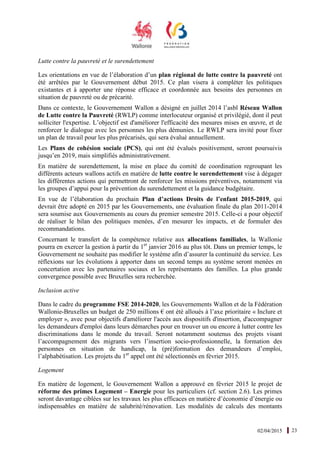 02/04/2015 23
Lutte contre la pauvreté et le surendettement
Les orientations en vue de l’élaboration d’un plan régional de lutte contre la pauvreté ont
été arrêtées par le Gouvernement début 2015. Ce plan visera à compléter les politiques
existantes et à apporter une réponse efficace et coordonnée aux besoins des personnes en
situation de pauvreté ou de précarité.
Dans ce contexte, le Gouvernement Wallon a désigné en juillet 2014 l’asbl Réseau Wallon
de Lutte contre la Pauvreté (RWLP) comme interlocuteur organisé et privilégié, dont il peut
solliciter l'expertise. L’objectif est d'améliorer l'efficacité des mesures mises en œuvre, et de
renforcer le dialogue avec les personnes les plus démunies. Le RWLP sera invité pour fixer
un plan de travail pour les plus précarisés, qui sera évalué annuellement.
Les Plans de cohésion sociale (PCS), qui ont été évalués positivement, seront poursuivis
jusqu’en 2019, mais simplifiés administrativement.
En matière de surendettement, la mise en place du comité de coordination regroupant les
différents acteurs wallons actifs en matière de lutte contre le surendettement vise à dégager
les différentes actions qui permettront de renforcer les missions préventives, notamment via
les groupes d’appui pour la prévention du surendettement et la guidance budgétaire.
En vue de l’élaboration du prochain Plan d’actions Droits de l’enfant 2015-2019, qui
devrait être adopté en 2015 par les Gouvernements, une évaluation finale du plan 2011-2014
sera soumise aux Gouvernements au cours du premier semestre 2015. Celle-ci a pour objectif
de réaliser le bilan des politiques menées, d’en mesurer les impacts, et de formuler des
recommandations.
Concernant le transfert de la compétence relative aux allocations familiales, la Wallonie
pourra en exercer la gestion à partir du 1er
janvier 2016 au plus tôt. Dans un premier temps, le
Gouvernement ne souhaite pas modifier le système afin d’assurer la continuité du service. Les
réflexions sur les évolutions à apporter dans un second temps au système seront menées en
concertation avec les partenaires sociaux et les représentants des familles. La plus grande
convergence possible avec Bruxelles sera recherchée.
Inclusion active
Dans le cadre du programme FSE 2014-2020, les Gouvernements Wallon et de la Fédération
Wallonie-Bruxelles un budget de 250 millions € ont été alloués à l’axe prioritaire « Inclure et
employer », avec pour objectifs d'améliorer l'accès aux dispositifs d'insertion, d'accompagner
les demandeurs d'emploi dans leurs démarches pour en trouver un ou encore à lutter contre les
discriminations dans le monde du travail. Seront notamment soutenus des projets visant
l’accompagnement des migrants vers l’insertion socio-professionnelle, la formation des
personnes en situation de handicap, la (pré)formation des demandeurs d’emploi,
l’alphabétisation. Les projets du 1er
appel ont été sélectionnés en février 2015.
Logement
En matière de logement, le Gouvernement Wallon a approuvé en février 2015 le projet de
réforme des primes Logement – Energie pour les particuliers (cf. section 2.6). Les primes
seront davantage ciblées sur les travaux les plus efficaces en matière d’économie d’énergie ou
indispensables en matière de salubrité/rénovation. Les modalités de calculs des montants
 