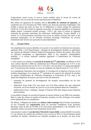 02/04/2015 24
d’intervention seront revues, et ceux-ci seront modulés selon le niveau de revenu du
bénéficiaire, avec un niveau de revenu maximum pour en bénéficier.
Des efforts ont également été entrepris afin de diversifier les solutions de logement, en
conformité avec la Convention de l’ONU relative aux droits des personnes handicapées, afin
d’offrir à chacun des choix de lieux de vie différenciés et tenant compte des aspirations
(AGW du 15 mai 2014 relatif au logement accessible, au logement adaptable et au logement
adapté, projets « Logement encadré novateur - LEN », qui visent le soutien au logement
autonome de personnes présentant des déficiences intellectuelles). Comme détaillé à la
section 2.3, le Gouvernement concentrera son action en matière d’accueil des aînés et des
personnes handicapées sur les formules favorisant davantage l’autonomie, les services
résidentiels étant réservés aux personnes les plus dépendantes.
3.5. Energie-Climat
En complément des mesures détaillées à la section 2.6 en matière de réduction des émissions,
générales (Plan « Air-Climat-Energie », Stratégie de développement durable) ou spécifiques
aux secteurs du bâtiment (Alliance Emploi-Environnement, réforme des primes, Plan action
en efficacité énergétique et réglementation PEB) et des transports (multimodalité,
mobilité,…), le secteur industriel contribue également à l’amélioration de l’efficacité
énergétique.
L’outil central en la matière, les accords de branche de 2ème
génération, ont débuté en 2014
avec comme objectifs à 2020 une amélioration de l’efficacité énergétique de 11,4 % et une
réduction des émissions de CO2 de 16,1 %. Fin 2013, sont recensées 153 entités participantes
aux 15 accords pour des résultats, en cours de validation, de respectivement 8,7 % et 12,9 %.
Les contreparties financières sont reconduites, à l’exception de la réduction d’accises sur les
produits énergétiques. Ces accords de 2ème
génération ont conservé des objectifs de résultats
en matière d’amélioration de l’efficience énergétique et d’émissions de CO2, mais y ont
ajouté des obligations de moyens, qui sont en cours de réalisation :
- estimation du potentiel de développement des énergies renouvelables sur les sites
industriels ;
- élaboration d’une étude CO2 sous forme soit d’un bilan carbone des sites industriels
concernés, soit d’une analyse de cycle de vie sur un des produits phares de l’entreprise ;
- établissement d’une « roadmap » énergie à l’horizon 2050 dans chaque secteur industriel
partie prenante.
La possibilité d’élargir ces accords de branche au secteur tertiaire et aux PME sera examinée.
Dans le cadre des actions en matière d’économie circulaire, les flux d’énergie et de matière
seront également pris en considération.
Par ailleurs, l’obligation de réaliser une analyse coûts-avantages afin d’évaluer la pertinence
ou non d’installer une cogénération (pour les nouvelles installations d’une puissance
thermique totale de plus de 20 MW et les rénovations substantielles) a été introduite via la
législation relative aux permis d’environnement en juin 2014.
Concernant le soutien à la production d’électricité renouvelable, comme détaillé à la section
2.5, une réforme du système des certificats verts a eu lieu en 2014. Le Gouvernement entend
contribuer de manière volontariste aux objectifs européens en la matière, sur base d’une
 