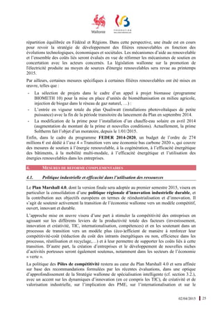 02/04/2015 25
répartition équilibrée en Fédéral et Régions. Dans cette perspective, une étude est en cours
pour revoir la stratégie de développement des filières renouvelables en fonction des
évolutions technologiques, économiques et sociétales. Les mécanismes d’aide au renouvelable
et l’ensemble des coûts liés seront évalués en vue de réformer les mécanismes de soutien en
concertation avec les acteurs concernés. La législation wallonne sur la promotion de
l'électricité produite au moyen de sources d'énergie renouvelables sera revue au printemps
2015.
Par ailleurs, certaines mesures spécifiques à certaines filières renouvelables ont été mises en
œuvre, telles que :
- La sélection de projets dans le cadre d’un appel à projet biomasse (programme
BIOMETH 10) pour la mise en place d’unités de biométhanisation en milieu agricole,
injection de biogaz dans le réseau de gaz naturel, …) :
- L’entrée en vigueur totale du plan Qualiwatt (installations photovoltaïques de petite
puissance) avec la fin de la période transitoire du lancement du Plan en septembre 2014.
- La modification de la prime pour l’installation d’un chauffe-eau solaire en avril 2014
(augmentation du montant de la prime et nouvelles conditions). Actuellement, la prime
Soltherm fait l’objet d’un moratoire, depuis le 1/01/2015.
Enfin, dans le cadre du programme FEDER 2014-2020, un budget de l’ordre de 274
millions € est dédié à l’axe 4 « Transition vers une économie bas carbone 2020 », qui couvre
des mesures de soutien à l’énergie renouvelable, à la cogénération, à l’efficacité énergétique
des bâtiments, à la mobilité multi-modale, à l’efficacité énergétique et l’utilisation des
énergies renouvelables dans les entreprises.
4. MESURES DE REFORME COMPLEMENTAIRES
4.1. Politique industrielle et efficacité dans l’utilisation des ressources
Le Plan Marshall 4.0, dont la version finale sera adoptée au premier semestre 2015, visera en
particulier la consolidation d’une politique régionale d’innovation industrielle durable, et
la contribution aux objectifs européens en termes de réindustrialisation et d’innovation. Il
s’agit de soutenir activement la transition de l’économie wallonne vers un modèle compétitif,
ouvert, innovant et durable.
L’approche mise en œuvre visera d’une part à stimuler la compétitivité des entreprises en
agissant sur les différents leviers de la productivité totale des facteurs (investissement,
innovation et créativité, TIC, internationalisation, compétences) et en les soutenant dans un
processus de transition vers un modèle plus (éco-)efficient de manière à renforcer leur
compétitivité-coût (réduction du coût des intrants énergétiques ou non, efficience dans les
processus, réutilisation et recyclage,…) et à leur permettre de supporter les coûts liés à cette
transition. D’autre part, la création d’entreprises et le développement de nouvelles niches
d’activités porteuses seront également soutenus, notamment dans les secteurs de l’économie
« verte ».
La politique des Pôles de compétitivité restera au cœur du Plan Marshall 4.0 et sera affinée
sur base des recommandations formulées par les récentes évaluations, dans une optique
d’approfondissement de la Stratégie wallonne de spécialisation intelligente (cf. section 3.2.),
avec un accent sur les dynamiques d’innovation (en ce compris les TIC), de créativité et de
valorisation industrielle, sur l’implication des PME, sur l’internationalisation et sur le
 