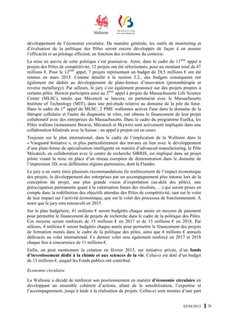 02/04/2015 26
développement de l’économie circulaire. De manière générale, les outils de monitoring et
d’évaluation de la politique des Pôles seront encore développés de façon à en assurer
l’efficacité et un pilotage efficient, en fonction des évolutions du contexte.
La mise en œuvre de cette politique s’est poursuivie. Ainsi, dans le cadre du 11ème
appel à
projets des Pôles de compétitivité, 12 projets ont été sélectionnés, pour un montant total de 47
millions €. Pour le 12ème
appel, 7 projets représentant un budget de 28,5 millions € ont été
retenus en mars 2015. Comme détaillé à la section 3.2., des budgets conséquents ont
également été dédiés au développement de plate-formes d’innovation (protonthérapie et
reverse metallurgy). Par ailleurs, le jury s’est également prononcé sur des projets propres à
certains pôles. Biowin participera ainsi au 2ème
appel à projets du Massachussets Life Science
Center (MLSC), tandis que Mécatech se lancera, en partenariat avec le Massachusetts
Institute of Technology (MIT), dans une pré-étude relative au domaine de la pile du futur.
Dans le cadre du 1er
appel du MLSC, 2 PME wallonnes actives l'une dans le domaine de la
thérapie cellulaire et l'autre du diagnostic in vitro, ont obtenu le financement de leur projet
collaboratif avec des entreprises du Massachusetts. Dans le cadre du programme Eurêka, les
Pôles wallons (notamment Biowin, Mécatech et Skywin) sont activement impliqués dans une
collaboration bilatérale avec la Suisse ; un appel à projets est en cours.
Toujours sur le plan international, dans le cadre de l’implication de la Wallonie dans la
« Vanguard Initiative », et plus particulièrement des travaux en lien avec le développement
d’une plate-forme de spécialisation intelligente en matière d’advanced manufacturing, le Pôle
Mécatech, en collaboration avec le centre de recherche SIRRIS, est impliqué dans un projet
pilote visant la mise en place d’un réseau européen de démonstration dans le domaine de
l’impression 3D, avec différentes régions partenaires, dont la Flandre.
Le jury a en outre émis plusieurs recommandations (le renforcement de l’impact économique
des projets, le développement des entreprises par un accompagnement plus intense lors de la
conception du projet, une plus grande vision d’exportation (au-delà des pôles), une
préoccupation permanente quant à la valorisation future des résultats, …) qui seront prises en
compte dans la redéfinition des objectifs attendus des Pôles de compétitivité, tant sur le volet
de leur impact sur l’activité économique, que sur le volet des processus de fonctionnement. A
noter que le jury sera renouvelé en 2015.
Sur le plan budgétaire, 41 millions € seront budgétés chaque année en moyens de paiement
pour permettre le financement de projets de recherche dans le cadre de la politique des Pôles.
Ces moyens seront renforcés de 15 millions € en 2017 et de 15 millions € en 2018. Par
ailleurs, 4 millions € seront budgétés chaque année pour permettre le financement des projets
de formation menés dans le cadre de la politique des pôles, ainsi que 4 millions € annuels
dédicacés au volet international. Ce dernier volet sera également renforcé en 2017 et 2018
chaque fois à concurrence de 11 millions €.
Enfin, on peut mentionner la création en février 2015, sur initiative privée, d’un fonds
d’investissement dédié à la chimie et aux sciences de la vie. Celui-ci est doté d’un budget
de 13 millions €, auquel les Fonds publics ont contribué.
Economie circulaire
La Wallonie a décidé de renforcer son positionnement en matière d’économie circulaire en
développant un ensemble cohérent d’actions, allant de la sensibilisation, l’expertise et
l’accompagnement, jusqu’à laide à la réalisation de projets. Celles-ci sont menées d’une part
 