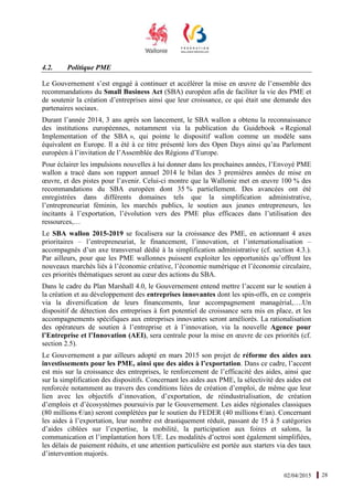 02/04/2015 28
4.2. Politique PME
Le Gouvernement s’est engagé à continuer et accélérer la mise en œuvre de l’ensemble des
recommandations du Small Business Act (SBA) européen afin de faciliter la vie des PME et
de soutenir la création d’entreprises ainsi que leur croissance, ce qui était une demande des
partenaires sociaux.
Durant l’année 2014, 3 ans après son lancement, le SBA wallon a obtenu la reconnaissance
des institutions européennes, notamment via la publication du Guidebook « Regional
Implementation of the SBA », qui pointe le dispositif wallon comme un modèle sans
équivalent en Europe. Il a été à ce titre présenté lors des Open Days ainsi qu’au Parlement
européen à l’invitation de l’Assemblée des Régions d’Europe.
Pour éclairer les impulsions nouvelles à lui donner dans les prochaines années, l’Envoyé PME
wallon a tracé dans son rapport annuel 2014 le bilan des 3 premières années de mise en
œuvre, et des pistes pour l’avenir. Celui-ci montre que la Wallonie met en œuvre 100 % des
recommandations du SBA européen dont 35 % partiellement. Des avancées ont été
enregistrées dans différents domaines tels que la simplification administrative,
l’entrepreneuriat féminin, les marchés publics, le soutien aux jeunes entrepreneurs, les
incitants à l’exportation, l’évolution vers des PME plus efficaces dans l’utilisation des
ressources,…
Le SBA wallon 2015-2019 se focalisera sur la croissance des PME, en actionnant 4 axes
prioritaires – l’entrepreneuriat, le financement, l’innovation, et l’internationalisation –
accompagnés d’un axe transversal dédié à la simplification administrative (cf. section 4.3.).
Par ailleurs, pour que les PME wallonnes puissent exploiter les opportunités qu’offrent les
nouveaux marchés liés à l’économie créative, l’économie numérique et l’économie circulaire,
ces priorités thématiques seront au cœur des actions du SBA.
Dans le cadre du Plan Marshall 4.0, le Gouvernement entend mettre l’accent sur le soutien à
la création et au développement des entreprises innovantes dont les spin-offs, en ce compris
via la diversification de leurs financements, leur accompagnement managérial,….Un
dispositif de détection des entreprises à fort potentiel de croissance sera mis en place, et les
accompagnements spécifiques aux entreprises innovantes seront améliorés. La rationalisation
des opérateurs de soutien à l’entreprise et à l’innovation, via la nouvelle Agence pour
l’Entreprise et l’Innovation (AEI), sera centrale pour la mise en œuvre de ces priorités (cf.
section 2.5).
Le Gouvernement a par ailleurs adopté en mars 2015 son projet de réforme des aides aux
investissements pour les PME, ainsi que des aides à l’exportation. Dans ce cadre, l’accent
est mis sur la croissance des entreprises, le renforcement de l’efficacité des aides, ainsi que
sur la simplification des dispositifs. Concernant les aides aux PME, la sélectivité des aides est
renforcée notamment au travers des conditions liées de création d’emploi, de même que leur
lien avec les objectifs d’innovation, d’exportation, de réindustrialisation, de création
d’emplois et d’écosystèmes poursuivis par le Gouvernement. Les aides régionales classiques
(80 millions €/an) seront complétées par le soutien du FEDER (40 millions €/an). Concernant
les aides à l’exportation, leur nombre est drastiquement réduit, passant de 15 à 5 catégories
d’aides ciblées sur l’expertise, la mobilité, la participation aux foires et salons, la
communication et l’implantation hors UE. Les modalités d’octroi sont également simplifiées,
les délais de paiement réduits, et une attention particulière est portée aux starters via des taux
d’intervention majorés.
 