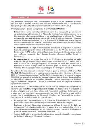 02/04/2015 2
1. INTRODUCTION
Les orientations stratégiques des Gouvernements Wallon et de la Fédération Wallonie-
Bruxelles pour la période 2014-2019 sont détaillées respectivement dans la Déclaration de
Politique Régionale (DPR) et la Déclaration de Politique Communautaire (DPC).
Trois lignes de force guident le programme du Gouvernement Wallon :
- L’innovation, vecteur essentiel pour le renforcement de la productivité, qui sera au cœur
de la stratégie de redéploiement de la Région. La stratégie d’innovation poursuivie par le
Gouvernement alliera une consolidation et une amplification de la politique des Pôles de
compétitivité, avec des politiques transversales visant le développement de l’économie
circulaire, le développement des TIC et le déploiement de l’innovation au sens large au
bénéfice de l’ensemble des secteurs. Dans ce cadre, une intensification des collaborations
avec la Fédération Wallonie-Bruxelles est prévue.
- La simplification : Il s’agit de rationaliser les mécanismes et dispositifs de soutien à
l’activité économique et à l’emploi, et de simplifier la vie des PME au travers du Small
Business Act (SBA) wallon. La simplification des structures et mécanismes de soutien
sera également poursuivie dans d’autres domaines (logement public, énergie et
logement,…).
- Le rassemblement, au travers d’un pacte de développement économique et social
renouvelé. Il s’agit d’assurer l’implication des partenaires économiques et sociaux dans la
mise en œuvre de la stratégie régionale, de conclure un pacte pour l’emploi et la
formation en étroite synergie avec les initiatives prises au niveau de la Fédération
Wallonie-Bruxelles et de mobiliser les dynamiques et l’intelligence territoriale.
Par ailleurs, le Gouvernement a annoncé l’adoption pour le printemps 2015 d’un Plan
Marshall 4.0 ; la concertation avec les partenaires sociaux à ce sujet a été initiée en décembre
2014. Les résultats et évaluations du Plan Marshall 2.vert mis en œuvre au cours de la période
2009-2014, qui a permis d’atteindre des résultats importants dans différents domaines (Pôles
de compétitivité, recherche et innovation, formation, création d’entreprises et d’emploi,
langues, exportation, rénovation…) et qui a globalement atteint ses objectifs, alimentent
également les réflexions.
Le Plan Marshall 4.0 sera recentré sur les facteurs clés de compétitivité susceptibles de
structurer une véritable politique industrielle fondée sur l’innovation et soutenant la
création d’emploi que sont l’innovation, dont l’innovation numérique, la formation (en
synergie avec les compétences communautaires), les coûts de l’énergie et des matières
premières et le développement de l’économie circulaire, et l’attractivité du territoire.
Concrètement, il s’articulera autour des axes suivants :
- En synergie avec les compétences de la Fédération Wallonie-Bruxelles, soutenir une
politique de formation et d’orientation pour renforcer les possibilités d’emploi;
- Renforcer la logique d’innovation notamment en affinant la stratégie des Pôles de
compétitivité (spécialisation intelligente), le soutien à la valorisation industrielle et le
soutien à la croissance des entreprises aux différents moments clés de leur développement
(création, internationalisation, transmission, innovation,…);
- Soutenir l’efficacité et la transition énergétique (pour les particuliers et les entreprises en
particulier) et développer l’économie circulaire ;
 