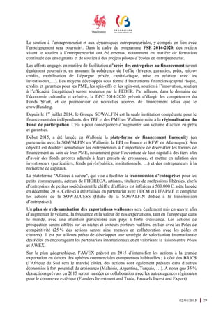 02/04/2015 29
Le soutien à l’entrepreneuriat et aux dynamiques entrepreneuriales, y compris en lien avec
l’enseignement sera poursuivi. Dans le cadre du programme FSE 2014-2020, des projets
visant le soutien à l’entrepreneuriat ont été retenus, notamment en matière de formation
continuée des enseignants et de soutien à des projets pilotes d’écoles en entrepreneuriat.
Les efforts engagés en matière de facilitation d’accès des entreprises au financement seront
également poursuivis, en assurant la cohérence de l’offre (Invests, garanties, prêts, micro-
crédits, mobilisation de l’épargne privée, capital-risque, mise en relation avec les
investisseurs,…). Les moyens développés sous forme d’instruments financiers (capital risque,
crédits et garanties pour les PME, les spin-offs et les spin-out, soutien à l’innovation, soutien
à l’efficacité énergétique) seront soutenus par le FEDER. Par ailleurs, dans le domaine de
l’économie culturelle et créative, la DPC 2014-2020 prévoit d’élargir les compétences du
Fonds St’art, et de promouvoir de nouvelles sources de financement telles que le
crowdfunding.
Depuis le 1er
juillet 2014, le Groupe SOWALFIN est la seule institution compétente pour le
financement des indépendants, des TPE et des PME en Wallonie suite à la régionalisation du
Fond de participation. Cela a pour conséquence d’augmenter son volume d’action en prêts
et garanties.
Début 2015, a été lancée en Wallonie la plate-forme de financement Euroquity (en
partenariat avec la SOWALFIN en Wallonie, la BPI en France et KFW en Allemagne). Son
objectif est double : sensibiliser les entrepreneurs à l’importance de diversifier les formes de
financement au sein de leur PME, notamment pour l’ouverture de leur capital à des tiers afin
d’avoir des fonds propres adaptés à leurs projets de croissance, et mettre en relation des
investisseurs (particuliers, fonds privés/publics, institutionnels, …) et des entrepreneurs à la
recherche de capitaux.
La plateforme "Affaires à suivre", qui vise à faciliter la transmission d’entreprises pour les
petits commerçants, acteurs de l’HORECA, artisans, titulaires de professions libérales, chefs
d’entreprises de petites sociétés dont le chiffre d’affaires est inférieur à 500.000 €, a été lancée
en décembre 2014. Celle-ci a été réalisée en partenariat avec l’UCM et l’IFAPME et complète
les actions de la SOWACCESS (filiale de la SOWALFIN dédiée à la transmission
d’entreprises).
Un plan de redynamisation des exportations wallonnes sera également mis en œuvre afin
d’augmenter le volume, la fréquence et la valeur de nos exportations, tant en Europe que dans
le monde, avec une attention particulière aux pays à forte croissance. Les actions de
prospection seront ciblées sur les niches et secteurs porteurs wallons, en lien avec les Pôles de
compétitivité (25 % des actions seront ainsi menées en collaboration avec les pôles et
clusters). Il est par ailleurs prévu de développer une stratégie de valorisation internationale
des Pôles en encourageant les partenariats internationaux et en valorisant la liaison entre Pôles
et AWEX.
Sur le plan géographique, l’AWEX prévoit en 2015 d’intensifier les actions à la grande
exportation en dehors des sphères commerciales européennes habituelles ; à côté des BRICS
(l’Afrique du Sud sera le marché cible), des actions sont également prévues dans d’autres
économies à fort potentiel de croissance (Malaisie, Argentine, Turquie, …). A noter que 35 %
des actions prévues en 2015 seront menées en collaboration avec les autres agences régionales
pour le commerce extérieur (Flanders Investment and Trade, Brussels Invest and Export).
 