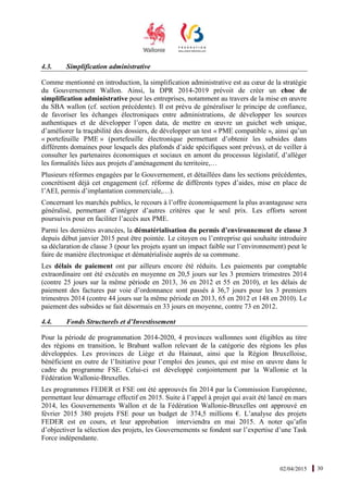 02/04/2015 30
4.3. Simplification administrative
Comme mentionné en introduction, la simplification administrative est au cœur de la stratégie
du Gouvernement Wallon. Ainsi, la DPR 2014-2019 prévoit de créer un choc de
simplification administrative pour les entreprises, notamment au travers de la mise en œuvre
du SBA wallon (cf. section précédente). Il est prévu de généraliser le principe de confiance,
de favoriser les échanges électroniques entre administrations, de développer les sources
authentiques et de développer l’open data, de mettre en œuvre un guichet web unique,
d’améliorer la traçabilité des dossiers, de développer un test « PME compatible », ainsi qu’un
« portefeuille PME » (portefeuille électronique permettant d’obtenir les subsides dans
différents domaines pour lesquels des plafonds d’aide spécifiques sont prévus), et de veiller à
consulter les partenaires économiques et sociaux en amont du processus législatif, d’alléger
les formalités liées aux projets d’aménagement du territoire,…
Plusieurs réformes engagées par le Gouvernement, et détaillées dans les sections précédentes,
concrétisent déjà cet engagement (cf. réforme de différents types d’aides, mise en place de
l’AEI, permis d’implantation commerciale,…).
Concernant les marchés publics, le recours à l’offre économiquement la plus avantageuse sera
généralisé, permettant d’intégrer d’autres critères que le seul prix. Les efforts seront
poursuivis pour en faciliter l’accès aux PME.
Parmi les dernières avancées, la dématérialisation du permis d’environnement de classe 3
depuis début janvier 2015 peut être pointée. Le citoyen ou l’entreprise qui souhaite introduire
sa déclaration de classe 3 (pour les projets ayant un impact faible sur l’environnement) peut le
faire de manière électronique et dématérialisée auprès de sa commune.
Les délais de paiement ont par ailleurs encore été réduits. Les paiements par comptable
extraordinaire ont été exécutés en moyenne en 20,5 jours sur les 3 premiers trimestres 2014
(contre 25 jours sur la même période en 2013, 36 en 2012 et 55 en 2010), et les délais de
paiement des factures par voie d’ordonnance sont passés à 36,7 jours pour les 3 premiers
trimestres 2014 (contre 44 jours sur la même période en 2013, 65 en 2012 et 148 en 2010). Le
paiement des subsides se fait désormais en 33 jours en moyenne, contre 73 en 2012.
4.4. Fonds Structurels et d’Investissement
Pour la période de programmation 2014-2020, 4 provinces wallonnes sont éligibles au titre
des régions en transition, le Brabant wallon relevant de la catégorie des régions les plus
développées. Les provinces de Liège et du Hainaut, ainsi que la Région Bruxelloise,
bénéficient en outre de l’Initiative pour l’emploi des jeunes, qui est mise en œuvre dans le
cadre du programme FSE. Celui-ci est développé conjointement par la Wallonie et la
Fédération Wallonie-Bruxelles.
Les programmes FEDER et FSE ont été approuvés fin 2014 par la Commission Européenne,
permettant leur démarrage effectif en 2015. Suite à l’appel à projet qui avait été lancé en mars
2014, les Gouvernements Wallon et de la Fédération Wallonie-Bruxelles ont approuvé en
février 2015 380 projets FSE pour un budget de 374,5 millions €. L’analyse des projets
FEDER est en cours, et leur approbation interviendra en mai 2015. A noter qu’afin
d’objectiver la sélection des projets, les Gouvernements se fondent sur l’expertise d’une Task
Force indépendante.
 
