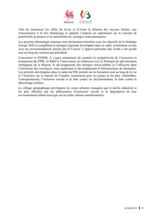 02/04/2015 31
Afin de maximiser les effets de levier et d’éviter la dilution des moyens limités, une
concentration à la fois thématique et spatiale s’impose en capitalisant sur le concept de
portefeuille de projets et en intensifiant les synergies entre partenaires.
Les priorités thématiques retenues sont étroitement articulées avec les objectifs de la Stratégie
Europe 2020 et complètent la stratégie régionale développée dans ce cadre, notamment en lien
avec les recommandations émises par le Conseil. L’apport particulier des Fonds a été pointé
tout au long des sections qui précèdent.
Concernant le FEDER, il s’agira notamment de soutenir la compétitivité de l’économie et
notamment des PME, la R&D et l’innovation, en cohérence avec la Stratégie de spécialisation
intelligente de la Région, le développement des énergies renouvelables et l’efficacité dans
l’utilisation des ressources, mais également le développement d’infrastructures de formation.
Les priorités développées dans le cadre du FSE portent sur la formation tout au long de la vie
et l’insertion sur le marché de l’emploi, notamment pour les jeunes et les plus vulnérables,
l’entrepreneuriat, l’inclusion sociale et la lutte contre les discriminations, la lutte contre le
décrochage scolaire.
Le ciblage géographique privilégiera les zones urbaines marquées par le déclin industriel et
les plus affectées par les phénomènes d’exclusion sociale et la dégradation de leur
environnement urbain ainsi que sur les pôles urbains transfrontaliers.
 
