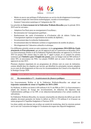 02/04/2015 3
- Mettre en œuvre une politique d’infrastructures au service du développement économique
en tenant compte des innovations technologiques, sociales et économiques ;
- Soutenir l’innovation numérique et l’intégration des TIC.
Les priorités du Gouvernement de la Fédération Wallonie-Bruxelles pour la période 2014-
2019 sont les suivantes :
- Adoption d’un Pacte pour un enseignement d’excellence ;
- Revalorisation de l’enseignement qualifiant ;
- Renforcement des outils d’orientation et d’évaluation afin de réduire l’échec dans
l’enseignement supérieur et augmentation du nombre de diplômés ;
- Investissement dans la recherche fondamentale ;
- Investissement dans les bâtiments scolaires et augmentation du nombre de places ;
- Développement de l’éducation culturelle et artistique.
Ces différentes priorités seront en outre soutenues via les programmes 2014-2020 des Fonds
structurels et d’investissement, qui ont été approuvés par la Commission en décembre 2014.
Les Gouvernements Wallon et de la Fédération Wallonie-Bruxelles ont approuvé le 10 février
2015 les projets FSE retenus dans le cadre du 1er
appel à projet, en ce compris les actions
soutenues par l’Initiative pour l’Emploi des jeunes, pour un budget total de 800 millions €
(dont 50% en provenance du FSE). Les projets FEDER sont en cours d’analyse et seront
approuvés en mai 2015.
Plusieurs chantiers importants de ces programmes de réforme sont en cours de réalisation,
comme détaillé dans les chapitres qui suivent, qui détaillent les principales mesures adoptées
ou en cours de développement en lien avec les recommandations du Conseil et les objectifs de
la Stratégie Europe 2020.
2. REPONSE AUX RECOMMANDATIONS SPECIFIQUES PAR PAYS
2.1. Recommandation n°1 : Assainissement des finances publiques
Les Gouvernements Wallon et de la Fédération Wallonie-Bruxelles ont adopté une
trajectoire soutenable de retour à l’équilibre de 2015 à 2018.
En Wallonie, le déficit est limité à 450 millions € (0,1% du PIB) en 2015. Le Gouvernement a
adopté des mesures de lissage des investissements, de réduction des dépenses dans
l’administration publique et les OIP, et de réduction/rationalisation d’un certain nombre de
subventions.
En Fédération Wallonie-Bruxelles, les mesures structurelles de réduction du déficit qui ont été
adoptées devraient permettre de limiter le déficit en 2015 à 170 millions € et d’assurer un
retour progressif à l’équilibre budgétaire à l’horizon 2018.
Les deux entités ont chacune mis en place un comité de monitoring, dont les missions portent
sur le suivi de l’exécution du budget et l’évaluation du respect des objectifs budgétaires.
 