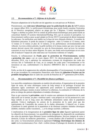 02/04/2015 4
2.2. Recommandation n°2 : Réforme de la fiscalité
Plusieurs adaptations de la fiscalité ont été apportées ou sont prévues en Wallonie.
Premièrement, une redevance kilométrique pour les poids-lourds de plus de 3,5 T entrera
en vigueur début 2016. Le prélèvement kilométrique pour poids lourds constitue l'exécution
de la Directive européenne relative au péage par les 3 Régions. L’entité interrégionale
Viapass a attribué en juillet 2014 le contrat du prélèvement kilométrique pour poids lourds au
consortium Sattelic (T-systems International/Strabag AG), qui en assurera la perception. Le
Gouvernement wallon a pour sa part adopté en février 2015 l’avant-projet de décret instaurant
la redevance. Sa tarification sera établie sur la base de trois éléments distincts : le nombre de
kilomètres parcourus, le poids du camion (3 catégories : entre 3,5 tonnes et 12 tonnes, entre
12 tonnes et 32 tonnes et plus de 32 tonnes), et les performances environnementales du
véhicule. Les trois critères précités, la grille tarifaire et le réseau routier qui sera visé par cette
mesure doivent encore être concertés au sein du Gouvernement, ainsi qu’avec les secteurs
concernés et avec les deux autres Régions. En outre, une étude socio-économique est en cours
afin d’analyser l’impact de cette redevance sur l’économie wallonne et l’emploi.
Ensuite, le refinancement du Fonds pour la protection de l’Environnement, section
« protection des eaux » est en cours depuis 2015. Un décret-programme, adopté le 12
décembre 2014, vise à optimiser les mécanismes existants de récupération des coûts des
services liés à l’utilisation de l’eau, en ce compris les coûts pour l’environnement et les
ressources en eau, conformément à la directive 2000/60/CE dite la « directive-cadre sur
l’eau ».
Enfin, au titre de la suppression des subsides dommageables à l’environnement, il a été décidé
de ne pas reconduire les contreparties financières sous forme de réduction d’accises sur les
produits énergétiques dans le cadre des accords de branches de 2ème
génération (2014-2020).
2.3. Recommandation n°3 : Durabilité des finances publiques
Les nouvelles compétences régionales en matière de prévention, d’organisation de la première
ligne de soins, de soins chroniques (soins de long terme) et de politique d’accueil des
personnes âgées constituent une opportunité pour améliorer la complémentarité entre
différentes politiques menées et pour renforcer la cohérence, la continuité et l’efficience de la
prise en charge des patients dépendants et malades chroniques.
Pour ce qui concerne la prévention, outre le soutien aux opérateurs de promotion de la santé
déjà actifs sur le terrain, un plan « nutrition santé » sera proposé en vue de promouvoir à une
large échelle et sur le long cours des habitudes alimentaires saines dans la population
générale. Celui-ci impliquera les acteurs de la promotion de la santé ainsi que des
représentants de l’ensemble des acteurs de la chaîne alimentaire. L’objectif est, à terme,
d’améliorer la santé générale de la population et de diminuer certaines maladies chroniques
(diabète, maladies cardio-vasculaires,…), et la charge sociétale y afférente.
L’amélioration et la réorganisation de la première ligne de soins figurent également parmi
les objectifs du Gouvernement. Les possibilités de réorganiser les dispositifs de coordination
des soins de première ligne (Réseaux locaux multidisciplinaires, Services intégrés de soins à
domicile, Cercles de médecins généralistes…) seront étudiées afin d’améliorer la continuité
des soins. Le Gouvernement promouvra également l’échange électronique des données de
santé via la reconnaissance d’un « hub » wallon (réseau d’échanges de données de santé), en
 