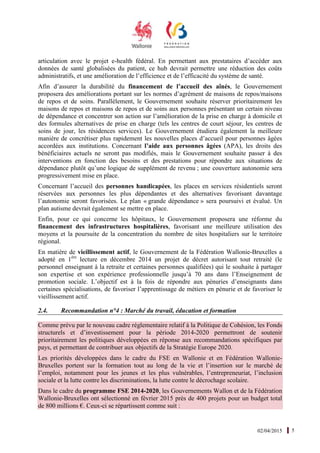 02/04/2015 5
articulation avec le projet e-health fédéral. En permettant aux prestataires d’accéder aux
données de santé globalisées du patient, ce hub devrait permettre une réduction des coûts
administratifs, et une amélioration de l’efficience et de l’efficacité du système de santé.
Afin d’assurer la durabilité du financement de l’accueil des aînés, le Gouvernement
proposera des améliorations portant sur les normes d’agrément de maisons de repos/maisons
de repos et de soins. Parallèlement, le Gouvernement souhaite réserver prioritairement les
maisons de repos et maisons de repos et de soins aux personnes présentant un certain niveau
de dépendance et concentrer son action sur l’amélioration de la prise en charge à domicile et
des formules alternatives de prise en charge (tels les centres de court séjour, les centres de
soins de jour, les résidences services). Le Gouvernement étudiera également la meilleure
manière de concrétiser plus rapidement les nouvelles places d’accueil pour personnes âgées
accordées aux institutions. Concernant l’aide aux personnes âgées (APA), les droits des
bénéficiaires actuels ne seront pas modifiés, mais le Gouvernement souhaite passer à des
interventions en fonction des besoins et des prestations pour répondre aux situations de
dépendance plutôt qu’une logique de supplément de revenu ; une couverture autonomie sera
progressivement mise en place.
Concernant l’accueil des personnes handicapées, les places en services résidentiels seront
réservées aux personnes les plus dépendantes et des alternatives favorisant davantage
l’autonomie seront favorisées. Le plan « grande dépendance » sera poursuivi et évalué. Un
plan autisme devrait également se mettre en place.
Enfin, pour ce qui concerne les hôpitaux, le Gouvernement proposera une réforme du
financement des infrastructures hospitalières, favorisant une meilleure utilisation des
moyens et la poursuite de la concentration du nombre de sites hospitaliers sur le territoire
régional.
En matière de vieillissement actif, le Gouvernement de la Fédération Wallonie-Bruxelles a
adopté en 1ère
lecture en décembre 2014 un projet de décret autorisant tout retraité (le
personnel enseignant à la retraite et certaines personnes qualifiées) qui le souhaite à partager
son expertise et son expérience professionnelle jusqu’à 70 ans dans l’Enseignement de
promotion sociale. L’objectif est à la fois de répondre aux pénuries d’enseignants dans
certaines spécialisations, de favoriser l’apprentissage de métiers en pénurie et de favoriser le
vieillissement actif.
2.4. Recommandation n°4 : Marché du travail, éducation et formation
Comme prévu par le nouveau cadre réglementaire relatif à la Politique de Cohésion, les Fonds
structurels et d’investissement pour la période 2014-2020 permettront de soutenir
prioritairement les politiques développées en réponse aux recommandations spécifiques par
pays, et permettant de contribuer aux objectifs de la Stratégie Europe 2020.
Les priorités développées dans le cadre du FSE en Wallonie et en Fédération Wallonie-
Bruxelles portent sur la formation tout au long de la vie et l’insertion sur le marché de
l’emploi, notamment pour les jeunes et les plus vulnérables, l’entrepreneuriat, l’inclusion
sociale et la lutte contre les discriminations, la lutte contre le décrochage scolaire.
Dans le cadre du programme FSE 2014-2020, les Gouvernements Wallon et de la Fédération
Wallonie-Bruxelles ont sélectionné en février 2015 près de 400 projets pour un budget total
de 800 millions €. Ceux-ci se répartissent comme suit :
 