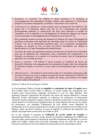 02/04/2015 6
1. Entreprises et créativité : 84 millions € seront consacrés à la formation et
l'accompagnement des demandeurs d'emploi wallons mais également à l'autocréation
d'emploi et la création d'entreprises, au soutien à l’innovation et à la créativité.
2. Connaissances et compétences : seront soutenus, pour un montant de 316 millions €, des
projets liés à la formation. Seront visés par cet axe l’amélioration des systèmes
d’enseignement supérieur, le renforcement des liens entre éducation et mondes de
l’entreprise et de la recherche et le développement de formations adaptées aux besoins
socio-économiques, le développement de la formation tout au long de la vie.
Sera notamment soutenu un projet qui permettra de financer des stages d'enseignants du
qualifiant en entreprise mais également des formations dans les Centres de Technologie
Avancée. Cet axe de financement permettra aussi, via le partenariat enseignement-
formation, de soutenir la mise en place du Service Francophone des Métiers et
Qualifications et le Cadre Francophone des Qualifications.
Une partie des fonds sera également consacrée à la réinsertion de jeunes non scolarisables
mais qui ont détiennent des compétences utiles (valorisation des compétences), à la
formation en alternance et au soutien à la transition de jeunes issus de l'enseignement
spécialisé vers le monde du travail.
3. Inclure et employer : 250 millions € seront consacrés à l’'améliorer de l'accès aux
dispositifs d'insertion, l'accompagnement des demandeurs d'emploi dans leurs démarches
de recherche d’emploi ou encore à la lutte contre les discriminations dans le monde du
travail.
4. Objectif «jeunes» : 126 millions € seront réservés dans les 5 prochaines années pour aider
les jeunes de moins de 25 ans à intégrer le marché du travail, notamment les NEETS. Cet
axe couvre également l’Initiative pour l’Emploi des Jeunes, qui bénéficie d’un budget
total de l’ordre de 80 millions €.
Renforcer l’efficacité des politiques d’emploi
Le Gouvernement Wallon a décidé de simplifier et rationaliser les aides à l’emploi autour
d’un nombre limité d’outils ciblés et efficaces, en tenant compte des articulations avec
d’autres types d’interventions régionales (économie) et avec les aides fédérales. Sera
également analysée l’opportunité de réorienter une partie des moyens dédicacés à certains
dispositifs d’aides individuelles (subsides ou réductions de cotisations) au financement
structurels d’autres dispositifs à portée collective (formation notamment). Le Gouvernement
restera attentif à l’évolution de la législation dans les autres Régions afin d’éviter les risques
de concurrence. Les modalités d’allègement du coût salarial seront identifiées en
collaboration avec les acteurs économiques et sociaux et en concertation avec le Fédéral et les
Régions. Après une phase d’analyse au cours de laquelle la continuité des dispositifs sera
assurée, des propositions seront mises sur la table en 2016.
En ce qui concerne la question de l’efficacité du service public de l’emploi, le
Gouvernement Wallon s’est fixé comme priorité de permettre l’adaptation du FOREM aux
nouveaux défis, parmi lesquels le transfert de nouvelles compétences aux Régions. Le service
public de l’emploi wallon devra diversifier davantage encore son offre de services aux
citoyens et constituer un levier de référence du redressement socio-économique wallon.
 