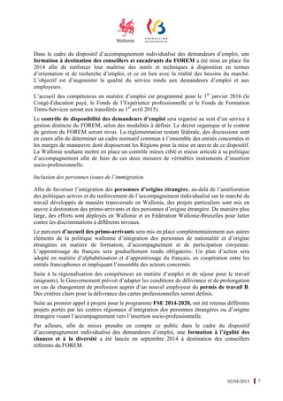 02/04/2015 7
Dans le cadre du dispositif d’accompagnement individualisé des demandeurs d’emploi, une
formation à destination des conseillers et encadrants du FOREM a été mise en place fin
2014 afin de renforcer leur maîtrise des outils et techniques à disposition en termes
d’orientation et de recherche d’emploi, et ce en lien avec la réalité des besoins du marché.
L’objectif est d’augmenter la qualité du service rendu aux demandeurs d’emploi et aux
employeurs.
L’accueil des compétences en matière d’emploi est programmé pour le 1er
janvier 2016 (le
Congé-Education payé, le Fonds de l’Expérience professionnelle et le Fonds de Formation
Titres-Services seront eux transférés au 1er
avril 2015).
Le contrôle de disponibilité des demandeurs d’emploi sera organisé au sein d’un service à
gestion distincte du FOREM, selon des modalités à définir. Le décret organique et le contrat
de gestion du FOREM seront revus. La réglementation restant fédérale, des discussions sont
en cours afin de déterminer un cadre normatif commun à l’ensemble des entités concernées et
les marges de manœuvre dont disposeront les Régions pour la mise en œuvre de ce dispositif.
La Wallonie souhaite mettre en place un contrôle mieux ciblé et mieux articulé à sa politique
d’accompagnement afin de faire de ces deux mesures de véritables instruments d’insertion
socio-professionnelle.
Inclusion des personnes issues de l’immigration
Afin de favoriser l’intégration des personnes d’origine étrangère, au-delà de l’amélioration
des politiques actives et du renforcement de l’accompagnement individualisé sur le marché du
travail développés de manière transversale en Wallonie, des projets particuliers sont mis en
œuvre à destination des primo-arrivants et des personnes d’origine étrangère. De manière plus
large, des efforts sont déployés en Wallonie et en Fédération Wallonie-Bruxelles pour lutter
contre les discriminations à différents niveaux.
Le parcours d’accueil des primo-arrivants sera mis en place complémentairement aux autres
éléments de la politique wallonne d’intégration des personnes de nationalité et d’origine
étrangères en matière de formation, d’accompagnement et de participation citoyenne.
L’apprentissage du français sera graduellement rendu obligatoire. Un plan d’action sera
adopté en matière d’alphabétisation et d’apprentissage du français, en coopération entre les
entités francophones et impliquant l’ensemble des acteurs concernés.
Suite à la régionalisation des compétences en matière d’emploi et de séjour pour le travail
(migrants), le Gouvernement prévoit d’adapter les conditions de délivrance et de prolongation
en cas de changement de profession auprès d’un nouvel employeur du permis de travail B.
Des critères clairs pour la délivrance des cartes professionnelles seront définis.
Suite au premier appel à projets pour le programme FSE 2014-2020, ont été retenus différents
projets portés par les centres régionaux d’intégration des personnes étrangères ou d’origine
étrangère visant l’accompagnement vers l’insertion socio-professionnelle.
Par ailleurs, afin de mieux prendre en compte ce public dans le cadre du dispositif
d’accompagnement individualisé des demandeurs d’emploi, une formation à l’égalité des
chances et à la diversité a été lancée en septembre 2014 à destination des conseillers
référents du FOREM.
 
