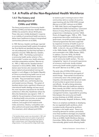 1.4 A Profile of the Non-Regulated Health Workforce
                 1.4.1 The history and 			                                     to receive a year’s training to serve in their
                                                                               communities, led to a number of countries
                       development of                                          experimenting with the CHW/VHW concept
                 	     CHWs and VHWs                                           (Berman et al.1987; Lehmann et al.2004).
                                                                               In 1989, Walt, Perera and Heggenhougen
                 The theory and practice of Community Health
                                                                               identified that CHWs had become a “prominent
                 Workers (CHWs) and Volunteer Health Workers
                                                                               feature of many [Primary Health Care] PHC
                 (VHWs) has existed for almost 40-50 years.
                                                                               programmes in developing countries” (Walt,
                 These roles were initially developed in response
                                                                               Perera, & Heggenhougen, 1989, p. 599). These
                 to an inability of conventional health services to
                                                                               programmes were either small-scale non-
                 deliver basic healthcare to those of marginalised
                                                                               government, non-profit projects or large-scale
                 communities (Lehmann et al.2004).
                                                                               national programmes that were supported
                 In 1987, Berman, Gwatkin and Burger reported                  by respective ministries of health as part of
                 on community-based health systems throughout                  their primary healthcare system (Walt et al.,
                 the Third World and identified that they were                 1989). In the U.S., the use of CHWs emerged
                 not only widespread, but that they had been in                in the 1960s (Swider, 2002; Witmer et al.1995)
                 operation since the 1940s (Berman, Gwatkin,                   and re-emerged in the 1980s (Swider, 2002).
                 & Burger, 1987). This finding is premised on                  In addition, since the 1970s, the World
                 a community health worker scheme in Peru                      Health Organisation (WHO) promoted the
                 that provided “curative care, health education                use of community health workers. This was
                 and other preventative activities” (Berman et                 instigated by “reports of successful experiences
                 al., 1987, p. 448) and the “barefoot doctors”                 of numerous small-scale, locally initiated
                 movement in China (WHO, 2008). Barefoot                       community health worker projects throughout
                 doctors were farmers who received minimal                     the world” (Berman et al.1987, p. 444).
                 basic medical and paramedical training and
                                                                               The early roles of CHWs/VHWs were as
                 worked in rural villages in the People’s Republic
                                                                               advocates for the community and agents of
                 of China to primarily bring health care to rural
                                                                               social change. These workers functioned as
                 areas where urban-trained doctors would
                                                                               a community voice in the combat against
                 not settle. They promoted basic hygiene,
                                                                               inequities, and advocated the rights and needs
                 preventive health care, and family planning
                                                                               of communities to government structures
                 and treated common illnesses. The system of
                                                                               and officials. As well as being advocates,
                 barefoot doctors had a significant influence on
                                                                               CHWs/VHWs were also healthcare workers.
                 international health ideology and was one of
                                                                               More recently, the VHWs’ role has shifted to
                 the most important inspirations for the WHO
                                                                               a predominantly technical and community
                 conference in Alma Ata, Kazakhstan where the
                                                                               management function, responsible for providing
                 Alma Ata Declaration was signed in 1978. It
                                                                               links between the community and health
                 called for the participation of local communities
                                                                               services (Andrews et al.2004; Lehmann et
                 in deciding health care priorities, an emphasis
                                                                               al.2004; Ramontja, Wagstaff, & Khomo, 1998).
                 on primary health care and preventative
                 medicine, and sought to link medicine with                    There is an emphasis worldwide on developing
                 trade, economics, industry, rural politics and                the non-regulated health workforce, which
                 other political and social areas (WHO, 2008).2                is predominantly influenced by workforce
                 This movement, which allowed paid CHWs                        shortages in the health sector. There is an
                                                                               increasing demand for workers, particularly
                                                                               since these workforce shortages are projected
                 2 The barefoot doctor system was dismantled in 1981 with      to continue (Acqumen Quality Solutions, 2006;
                 the abolishment of the commune system of agricultural         Chen et al.2004; Health Workforce Advisory
                 cooperatives. Barefoot doctors were given the option to
                                                                               Committee, 2005a; Ministry of Health, 2006a).
                 take a national exam, and if they passed they became
                 village doctors, if not they would be village health aides.   Internationally, global trends affecting health


                                                                                             Workforce Development - Literature Review 11




PH Lit rev_21.indd 11                                                                                                              14/05/2009 2:28:08 p.m.
 