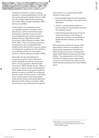 employment and labour include an ageing              of the need for an increased Pacific health
                 population, increasing globalisation and the role    workforce, these include:
                 of migration (Acqumen Quality Solutions, 2006;
                                                                       •	Growing health disparities and inequalities
                 Chen et al.2004; Health Workforce Advisory              between Pacific peoples and European New
                 Committee, 2002a; Hongoro & McPake, 2004;               Zealanders
                 Lehmann et al.2004).
                                                                       •	‘Failure’ in existing delivery systems to
                 In New Zealand, the development of the                  provide adequate and accessible services to
                 non-regulated workforce has been a recent               this population group3
                 phenomenon, with the mental health sector
                                                                       •	Understanding the importance of cultural
                 undertaking a significant amount of work
                                                                         values and practices in the efficacy of
                 towards developing this workforce (Acqumen
                                                                         assessment, treatment and rehabilitation.
                 Quality Solutions, 2006; Mental Health
                                                                         (Health Workforce Advisory Committee,
                 Commission, 2001b; Ministry of Health, 2002;
                                                                         2002a).
                 WHO, 2007). There is increasing importance
                 being placed on the non-regulated health             These trends have influenced changes within
                 workforce with calls to attract, resource, support   New Zealand’s health service delivery and
                 and develop the competencies of this workforce       influenced the development of Pacific (and
                 to provide high quality care and increase            Maori) workforces to assist in meeting these
                 workforce retention (Ministry of Health, 2006b).     needs (Health Workforce Advisory Committee,
                                                                      2002b). The implementation of the Primary
                 Nationally and internationally there is
                                                                      Healthcare Strategy has seen improvements
                 increasing recognition of the cultural and
                                                                      in access to some services (e.g. GPs) since the
                 holistic ideologies of health for cultural and
                                                                      Health Workforce Advisory Committee (HWAC)
                 ethnic minority populations (Mental Health
                                                                      report.
                 Commission, 2001b; Ottawa Charter, 1986). In
                 particular, a need to increase and develop the
                 Pacific health workforce has gained significant
                 political momentum and MoH has recognised
                 that the number of Pacific workers in the health
                 sector should at least match the population
                 profile (Pacific Health and Disability Workforce
                 Development Plan, Ministry of Health, 2004).
                 Various factors have influenced the recognition




                                                                      3 These failures are partly explained by the poor 	
                                                                        responsiveness of current health practitioners to the
                                                                        needs of Pacific peoples.

                 12 Workforce Development - Literature Review




PH Lit rev_21.indd 12                                                                                                       14/05/2009 2:28:08 p.m.
 