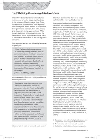 1.4.2 Defining the non-regulated workforce
                 Within New Zealand and internationally, two                   Literature identifies that there is no single
                 main workforce bodies play a significant role                 definition of the non-regulated workforce.
                 in the provision of healthcare services. These
                                                                               International and national literature also
                 bodies are the ‘non-regulated’ and ‘regulated’
                                                                               illustrates that there are many terms and
                 workforces (each differs in terms of for example,
                                                                               titles used to describe non-regulated workers.
                 their governance protocols, their roles, funding
                                                                               Internationally, there are numerous terms and,
                 priorities, and training opportunities). While                in particular, in the UK there are approximately
                 there is a plethora of literature informing the               300 titles used. Usually the terms used are
                 health sector on the regulated workforce, there               according to the issue they are intended to
                 is a scarcity of information on the non-regulated             address and respond to. These terms include:
                 workforce.                                                    healthcare assistant workers (HCA), community-
                                                                               based workers, cadre, village health workers
                 Non-regulated workers are defined by Witmer et
                                                                               (VHW), community resource persons (CORP),
                 al. (1995) as:
                                                                               community rehabilitation facilitators (CRF),
                        “[those4] who work almost exclusively                  HIV/AIDS communicators (HAC), home-based
                         in community settings and who serve as                care (HBC) workers, first aid workers, lay health
                                                                               workers, auxiliary health workers, canvassers,
                        connectors between healthcare consumers
                                                                               community health advisers, community health
                        and providers to promote health among
                                                                               advocates, community health aides, community
                        groups that have traditionally lacked                  health representatives, community health
                         access to adequate care. By identifying               workers (CHW), community helpers, community
                        community problems, developing                         workers in human services, consejera,5 family
                        innovative solutions, and translating them             health counsellors, family health promoters,
                        into practice, [they] respond creatively to            health aides, health assistants, health
                        local needs.”                                          education aides, healthcare expediters, health
                        (Witmer et al.1995, p. 1055)                           facilitators, health guides, health hostesses,
                                                                               health liaisons, health outreach workers,
                                                                               health promoters, indigenous environmental
                 Acqumen Quality Solutions (2006) provides the
                                                                               workers, indigenous health aides, indigenous
                 following definition:
                                                                               health professionals, indigenous lay workers,
                        “People who have direct personal care                  indigenous workers, informal helpers, lay
                         interaction with clients, patients or                 community health workers, lay health advisers,
                                                                               lay workers, natural caregivers, natural helpers,
                        consumers within the health and disability
                                                                               navigators, neighbourhood-based public health
                        sector and who are not subjected to
                                                                               workers, neighbourhood representatives,
                        regulatory requirements under health                   non-professional workers, outreach workers,
                        legislation. This includes all people (paid            paraprofessionals, peer counsellors, peer
                        or unpaid) who interact with clients,                  educators, promoters,6 public health aides,
                        patients or consumers within the health                raid at refits,7 resource mothers, and volunteer
                        and disability sector, who are not subject             health educators, nutritional educators,
                        to regulatory requirements under                       paravets, community captains, technical
                        legislation or other means. This workforce             assistants, paralegals, tutor farmers, pump
                                                                               attendants, research assistants, social workers,
                        also provides a lot of social, practical
                                                                               traditional birth attendants and village health
                        (including information, coordination,
                                                                               guides (J. Andrews et al., 2004; Lehmann et al.,
                         advice and cultural support) and advocacy             2004).
                        that supports the full continuum of care.”
                        (Acqumen Quality Solutions, 2006: 4)
                                                                               5 Consejera is a term referred to lay health advisors from 	
                                                                                 migrant farm worker camps in Northern California.
                                                                               6 Promotoros is a Latino term for health advocate
                 4 Referred to in the article as ‘community health workers’.   7 Radiat Rifiat is the Arabic term for community worker.


                                                                                                Workforce Development - Literature Review 13




PH Lit rev_21.indd 13                                                                                                                 14/05/2009 2:28:08 p.m.
 