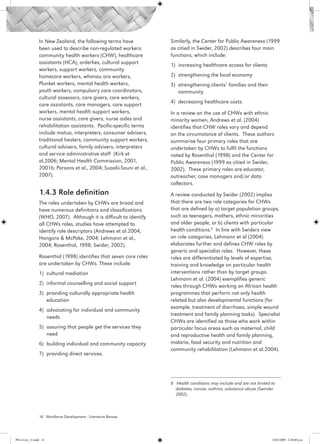 In New Zealand, the following terms have             Similarly, the Center for Public Awareness (1999
                 been used to describe non-regulated workers:         as citied in Swider, 2002) describes four main
                 community health workers (CHW), healthcare           functions, which include:
                 assistants (HCA), orderlies, cultural support        1) 	increasing healthcare access for clients
                 workers, support workers, community
                 homecare workers, whanau ora workers,                2) 	strengthening the local economy
                 Plunket workers, mental health workers,              3) 	strengthening clients’ families and their
                 youth workers, compulsory care coordinators,             community
                 cultural assessors, care givers, care workers,
                                                                      4) 	decreasing healthcare costs.
                 care assistants, care managers, care support
                 workers, mental health support workers,              In a review on the use of CHWs with ethnic
                 nurse assistants, care givers, nurse aides and       minority women, Andrews et al. (2004)
                 rehabilitation assistants. Pacific-specific terms    identifies that CHW roles vary and depend
                 include matua, interpreters, consumer advisers,      on the circumstance of clients. These authors
                 traditional healers, community support workers,      summarise four primary roles that are
                 cultural advisers, family advisers, interpreters     undertaken by CHWs to fulfil the functions
                 and service administrative staff (Kirk et            noted by Rosenthal (1998) and the Center for
                 al.2006; Mental Health Commission, 2001,             Public Awareness (1999 as citied in Swider,
                 2001b; Parsons et al., 2004; Suaalii-Sauni et al.,   2002). These primary roles are educator,
                 2007).                                               outreacher, case managers and/or data
                                                                      collectors.
                 1.4.3 Role definition                                A review conducted by Swider (2002) implies
                 The roles undertaken by CHWs are broad and           that there are two role categories for CHWs
                 have numerous definitions and classifications        that are defined by a) target population groups,
                 (WHO, 2007). Although it is difficult to identify    such as teenagers, mothers, ethnic minorities
                 all CHWs roles, studies have attempted to            and older people, or b) clients with particular
                 identify role descriptors (Andrews et al.2004;       health conditions.8 In line with Swiders view
                 Hongoro & McPake, 2004; Lehmann et al.,              on role categories, Lehmann et al (2004)
                 2004; Rosenthal, 1998; Swider, 2002).                elaborates further and defines CHW roles by
                                                                      generic and specialist roles. However, these
                 Rosenthal (1998) identifies that seven core roles    roles are differentiated by levels of expertise,
                 are undertaken by CHWs. These include:               training and knowledge on particular health
                 1)	 cultural mediation                               interventions rather than by target groups.
                                                                      Lehmann et al. (2004) exemplifies generic
                 2)	 informal counselling and social support
                                                                      roles through CHWs working on African health
                 3)	 providing culturally appropriate health          programmes that perform not only health
                     education                                        related but also developmental functions (for
                                                                      example, treatment of diarrhoea, simple wound
                 4)	 advocating for individual and community
                                                                      treatment and family planning tasks). Specialist
                     needs
                                                                      CHWs are identified as those who work within
                 5)	 assuring that people get the services they       particular focus areas such as maternal, child
                     need                                             and reproductive health and family planning,
                 6)	 building individual and community capacity       malaria, food security and nutrition and
                                                                      community rehabilitation (Lehmann et al.2004).
                 7)	 providing direct services.




                                                                      8 Health conditions may include and are not limited to
                                                                        diabetes, cancer, asthma, substance abuse (Swinder
                                                                        2002).



                 14 Workforce Development - Literature Review




PH Lit rev_21.indd 14                                                                                                     14/05/2009 2:28:08 p.m.
 