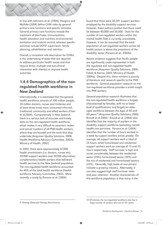 In line with Lehmann et al. (2004), Hongoro and     found that there were 30,301 support workers
                 McPake (2004) define CHW roles by general           employed by the disability support services.
                 primary care functions and specific activities.     However, these authors predict that there could
                 General primary care functions include the          be between 40,000 and 50,000. Data for the
                 treatment of diarrhoea, immunisations,              number of non-regulated workers within the
                 health education and nutrition, environmental       mental health field is currently unavailable.
                 sanitation and malaria control, whereas specific    However, it can be assumed that the total
                 activities include DOTS9 supervision, family        population of non-regulated workers across all
                 planning, rehabilitation and nutrition.             health sectors is above the projections of the
                                                                     disability sector (Parsons et al., 2004b).
                 Overall, a consistent role description for CHWs
                 is the undertaking of tasks that are required       Recent evidence suggests that Pacific people
                 to address particular health issues and that        are significantly under-represented in both
                 require direct, multiple and non-clinical           the regulated and non-regulated health
                 interaction with client(s) to improve health        workforce (Acqumen Quality Solutions, 2006;
                 outcomes.                                           Foliaki & Pearce, 2003; Ministry of Health,
                                                                     2006a). Despite this, there remains a paucity
                                                                     of literature and research specific to the PNR
                 1.4.4 Demographics of the non-                      workforce. General population research on the
                 regulated health workforce in                       non-regulated workforce provides a small insight
                 New Zealand                                         into PNR workers.

                 Internationally, it is estimated that the general   General population research illustrates that
                 health workforce consists of 100 million people,    the non-regulated health workforce is largely
                 24 million doctors, nurses and midwives and         characterised by females, with no or lower
                 at least three times more uncounted informal,       level of qualifications, and largely an older-
                 traditional, community and allied workers (Chen     aged workforce between the ages of 40 and
                 et al.2004). Comparatively in New Zealand,          60 years10 (Acqumen Quality Solutions, 2006;
                 there is a serious lack of accurate and timely      Brandt et al.2004). Brandt et al. (2004) also
                 data on the non-regulated health workforce,         identifies that the majority of workers in the
                 which makes it very difficult to ascertain recent   disability support workforce (excluding mental
                 and actual numbers of all PNR health workers,       health) are part-time. Parsons et al. (2004)
                 where they are located and the work that they       identifies that the number of hours worked in
                 undertake (Acqumen Quality Solutions, 2006;         a week by support workers varies greatly. On
                 Health Workforce Advisory Committee, 2002b;         average, all support workers work a total of
                 Ministry of Health, 2007).                          24 hours, while home-based and residential
                                                                     support workers work an average of 13 and 25
                 In 2002, there were approximately 67,000            hours respectively. Staff turnover is high and
                 health practitioners (i.e. doctors, nurses etc),    varies considerably between the residential
                 30,000 support workers and 10,000 alternative/      sector (29%), home-based sector (39%) and
                 complementary health workers that delivered         the mix of residential and home-based sectors
                 health services to the New Zealand population.      (22%). Generally, high levels of recruitment
                 The non-regulated health workforce accounted        indicate a growing industry. Alternately, it
                 for 40% of the total health workforce (Health       can also suggest high staff turnover rates
                 workforce Advisory Committee, 2002). More           and poor retention. Another characteristic of
                 recently, a study by Parsons et al. (2004)          this workforce population is that many in the




                                                                     10 Of interest, the non-regulated workforce also has a 		
                 9 Directly Observed Therapy Short-Course               large number of workers who are of 70+ years.


                                                                                     Workforce Development - Literature Review 15




PH Lit rev_21.indd 15                                                                                                      14/05/2009 2:28:09 p.m.
 