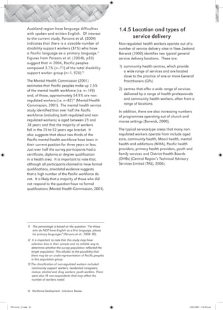 Auckland region have language difficulties                    1.4.5 Location and types of 		
                 with spoken and written English. Of interest
                 to the current study, Parsons et al. (2004)                         service delivery
                 indicates that there is a sizeable number of                  Non-regulated health workers operate out of a
                 disability support workers (37%) who have                     number of service delivery sites in New Zealand.
                 a Pacific language as a primary language.11                   Barwick (2000) identifies two typical general
                 Figures from Parsons et al. (2004b, p33)                      service delivery locations. These are:
                 suggest that in 2004, Pacific peoples
                 composed 3.7% (n=71) of the total disability                  1)	 community health centres, which provide
                 support worker group (n=1, 926).12                                a wide range of services and are located
                                                                                   close to the practice of one or more General
                 The Mental Health Commission (2001)                               Practitioners (GPs)
                 estimates that Pacific peoples make up 2.5%
                 of the mental health workforce (i.e. n=149)                   2)	 centres that offer a wide range of services
                 and, of those, approximately 54.9% are non-                       delivered by a range of health professionals
                 regulated workers (i.e. n=82)13 (Mental Health                    and community health workers, often from a
                 Commission, 2001). The mental health service                      range of locations.
                 study identified that over half the Pacific                   In addition, there are also increasing numbers
                 workforce (including both regulated and non-                  of programmes operating out of church and
                 regulated workers) is aged between 25 and                     marae settings (Barwick, 2000).
                 38 years and that the majority of workers
                 fall in the 25 to 52 years age bracket. It                    The typical service-type areas that many non-
                 also suggests that about two-thirds of the                    regulated workers operate from include aged
                 Pacific mental health workforce have been in                  care, community health, Maori health, mental
                 their current position for three years or less.               health and addictions (MHA), Pacific health
                 Just over half the survey participants had a                  providers, primary health providers, youth and
                 certificate, diploma or degree qualification                  family services and District Health Boards
                 in a health area. It is important to note that,               (DHBs) (Central Region’s Technical Advisory
                 although all participants claimed to have formal              Services Limited (TAS), 2006).
                 qualifications, anecdotal evidence suggests
                 that a high number of the Pacific workforce do
                 not. It is likely that a majority of those who did
                 not respond to the question have no formal
                 qualifications (Mental Health Commission, 2001).




                 11 	 This percentage is based on the question: “For those
                      who do NOT have English as a first language, please
                      list primary languages” (Parsons et al., 2004: 90).
                 12 It is important to note that this study may have
                    selection bias in their sample and no reliable way to
                    determine whether the survey population reflected the
                    target population. This alludes to the possibility that
                    there may be an under-representation of Pacific peoples
                    in this population group.
                 13 The classification of non-regulated workers included: 		
                    community support workers; residential caregivers;
                    matua; alcohol and drug workers; youth workers. There
                    were also 18 non-respondents that may affect the
                    number of workers noted.


                 16 Workforce Development - Literature Review




PH Lit rev_21.indd 16                                                                                                       14/05/2009 2:28:09 p.m.
 
