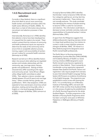 1.4.6 Recruitment and 			                            A study by Ramirez-Valles (2001) identifies
                                                                      that females’ motive to become CHWs fall into
                       selection                                      four categories: getting out, serving, learning
                 Currently in New Zealand, there is a significant     and women’s betterment. These motives are
                 drive from MoH to recruit more community             not mutually exclusive. This study concluded
                 health workers and health promoters within the       that identifying the motives of people wanting
                 health sector (Ministry of Health, 2006b). To        to become CHWs is useful for recruitment
                 date there is a lack of information documenting      and retention. This information could help to
                 recruitment and selection processes in New           decrease turnover and tailor activities, tasks and
                 Zealand.                                             responsibilities to fit potential workers’ motives
                                                                      (Ramirez-Valles, 2001).
                 Internationally, Ramontja et al. (1998) identifies
                 that selection criteria have been developed but      A report from the Philippines suggests that
                 it is argued that this needs to be revised. These    skilled professionals migrating overseas retrain
                 authors contend that the inclusion of community      in a lower level workforce (e.g. from doctors to
                 and health professional inputs are required to       nurses) in order to ease migration pressures
                 determine the needs of the community and to          (Hongoro & McPake, 2004). Of interest is a
                 ensure that an acceptable selection process,         New Zealand programme designed to assist
                 training, support and accountability of workers      Pacific trained health professionals.
                 are put in place for successful health outcomes
                                                                      The Pacific Return to Nursing programme
                 (Ramontja et al.1998).
                                                                      developed by Counties Manukau DHB (CMDHB)
                 Research carried out in Africa identifies factors    and funded by Ministry of Health is a recent
                 taken into account when selecting non-regulated      training initiative (2008) designed to assist
                 workers and includes relationships with the          Pacific trained nurses become registered to
                 community, age, marriage status, literacy,           practice in New Zealand. There is presently no
                 gender and qualifications. Ratings of these          transferable nursing registration agreement
                 characteristics differ according to the region       between New Zealand and Pacific nations and
                 and community served. Some African villages          registration rules require people from overseas
                 utilise village health committees to select          to pass International English Language Testing
                 VHWs. Their selection criterion considers age        System (IELTS) exams as evidence of proficiency
                 (ideally between 20 and 45 years) and marriage       in the English language. The programme was
                 status. Others consider literacy, gender and         established to assist nurses with passing the
                 qualifications. With a few exceptions, CHWs are      IELTS. It is currently being run at Manukau
                 expected to have several years of primary school     Institute of Technology (MIT), and work with
                 education, reading and writing skills, either in     AUT, MIT, Unitec and the three Auckland DHBs
                 English or in the local language (Andrews et         is in the process of exploring the establishment
                 al.2004; Hongoro & McPake, 2004; Lehmann et          of a Pacific Nursing Programme for the whole
                 al.2004).                                            Auckland Region. A similar programme is the
                                                                      Bachelor of Nursing Pacific Programme which
                                                                      has been running for some years at Whitireia
                                                                      Polytechnic in Wellington (Ministry of Health,
                                                                      2008).




                                                                                    Workforce Development - Literature Review 17




PH Lit rev_21.indd 17                                                                                                     14/05/2009 2:28:09 p.m.
 