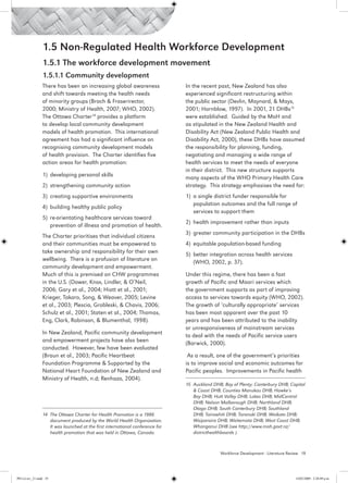 1.5 Non-Regulated Health Workforce Development
                 1.5.1 The workforce development movement
                 1.5.1.1 Community development
                 There has been an increasing global awareness                  In the recent past, New Zealand has also
                 and shift towards meeting the health needs                     experienced significant restructuring within
                 of minority groups (Brach & Fraserirector,                     the public sector (Devlin, Maynard, & Mays,
                 2000; Ministry of Health, 2007; WHO, 2002).                    2001; Hornblow, 1997). In 2001, 21 DHBs15
                 The Ottawa Charter14 provides a platform                       were established. Guided by the MoH and
                 to develop local community development                         as stipulated in the New Zealand Health and
                 models of health promotion. This international                 Disability Act (New Zealand Public Health and
                 agreement has had a significant influence on                   Disability Act, 2000), these DHBs have assumed
                 recognising community development models                       the responsibility for planning, funding,
                 of health provision. The Charter identifies five               negotiating and managing a wide range of
                 action areas for health promotion:                             health services to meet the needs of everyone
                                                                                in their district. This new structure supports
                 1)	 developing personal skills
                                                                                many aspects of the WHO Primary Health Care
                 2)	 strengthening community action                             strategy. This strategy emphasises the need for:
                 3)	 creating supportive environments                           1)	 a single district funder responsible for
                                                                                    population outcomes and the full range of
                 4)	 building healthy public policy
                                                                                    services to support them
                 5)	 re-orientating healthcare services toward
                                                                                2)	 health improvement rather than inputs
                     prevention of illness and promotion of health. 
                                                                                3)	 greater community participation in the DHBs
                 The Charter prioritises that individual citizens
                 and their communities must be empowered to                     4)	 equitable population-based funding
                 take ownership and responsibility for their own
                                                                                5)	 better integration across health services
                 wellbeing. There is a profusion of literature on
                                                                                    (WHO, 2002, p. 37).
                 community development and empowerment.
                 Much of this is premised on CHW programmes                     Under this regime, there has been a fast
                 in the U.S. (Dower, Knox, Lindler, & O’Neil,                   growth of Pacific and Maori services which
                 2006; Gary et al., 2004; Hiatt et al., 2001;                   the government supports as part of improving
                 Krieger, Takaro, Song, & Weaver, 2005; Levine                  access to services towards equity (WHO, 2002).
                 et al., 2003; Plescia, Grobleski, & Chavis, 2006;              The growth of ‘culturally appropriate’ services
                 Schulz et al., 2001; Staten et al., 2004; Thomas,              has been most apparent over the past 10
                 Eng, Clark, Robinson, & Blumenthal, 1998).                     years and has been attributed to the inability
                                                                                or unresponsiveness of mainstream services
                 In New Zealand, Pacific community development
                                                                                to deal with the needs of Pacific service users
                 and empowerment projects have also been
                                                                                (Barwick, 2000).
                 conducted. However, few have been evaluated
                 (Braun et al., 2003; Pacific Heartbeat                          As a result, one of the government’s priorities
                 Foundation Programme & Supported by the                        is to improve social and economic outcomes for
                 National Heart Foundation of New Zealand and                   Pacific peoples. Improvements in Pacific health
                 Ministry of Health, n.d; Renhazo, 2004).
                                                                                15 	Auckland DHB; Bay of Plenty; Canterbury DHB; Capital
                                                                                    & Coast DHB; Counties Manukau DHB; Hawke’s
                                                                                    Bay DHB; Hutt Valley DHB; Lakes DHB; MidCentral
                                                                                    DHB; Nelson Malborough DHB; Northland DHB;
                                                                                    Otago DHB; South Canterbury DHB; Southland
                 14 The Ottawa Charter for Health Promotion is a 1986               DHB; Tairawhiti DHB; Taranaki DHB; Waikato DHB;
                    document produced by the World Health Organization.             Waiparaira DHB; Waitemata DHB; West Coast DHB;
                    It was launched at the first international conference for       Whanganui DHB (see http://www.moh.govt.nz/
                    health promotion that was held in Ottawa, Canada.               districthealthboards ).



                                                                                                Workforce Development - Literature Review 19




PH Lit rev_21.indd 19                                                                                                                 14/05/2009 2:28:09 p.m.
 