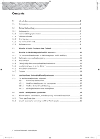 Contents

                 1.1	          Introduction...................................................................................................................... 5
                 1.1.1	        Review aims...................................................................................................................................5

                 1.2	          Review Methodology....................................................................................................... 6
                                                 .
                 1.2.1	        Study selection..............................................................................................................................6
                 1.2.2	        Electronic bibliographic indexes.................................................................................................6
                 1.2.3	        Specialist libraries........................................................................................................................7
                                                   .
                 1.2.4	        Grey Literature..............................................................................................................................7
                 1.2.5	        Key search terms used.................................................................................................................8
                 1.2.6	        Review structure...........................................................................................................................8
                                               .

                 1.3	          A Profile of Pacific Peoples in New Zealand.........................................................................9

                 1.4	          A Profile of the Non-Regulated Health Workforce........................................................ 11
                 1.4.1	        The history and development of the non-regulated health workforce.................................11
                                                                                                .
                 1.4.2	        Defining the non-regulated workforce.......................................................................................13
                 1.4.3	        Role definition...............................................................................................................................14	
                                              .
                 1.4.4	        Demography of the non-regulated health workforce..............................................................15
                 1.4.5	        Location and types of service delivery......................................................................................16
                 1.4.6	        Recruitment and selection .........................................................................................................17
                 1.4.7	        Payment	 ......................................................................................................................................18

                 1.5	          Non-Regulated Health Workforce Development.......................................................... 19
                 1.5.1	        The workforce development movement....................................................................................19		
                                                                   .
                 	             1.5.1.1	 Community development..........................................................................................19
                 	             1.5.1.2	         Workforce development and management...........................................................20
                 	             1.5.1.3	         The New Zealand Health Strategy..........................................................................21
                                                                               .
                 	             1.5.1.4	         Pacific peoples workforce development..................................................................22

                 1.6	          Service Delivery Model Approaches.............................................................................. 23
                 1.6.1	        A move towards a team-based, multidisciplinary, intersectoral approach.........................24
                 1.6.2	        Ethnic specific services................................................................................................................25
                                                       .
                 1.6.3	        Church- a vehicle for promoting health for Pacific peoples...................................................26




                 2     Workforce Development - Literature Review




PH Lit rev_21.indd 2                                                                                                                                                               14/05/2009 2:28:07 p.m.
 