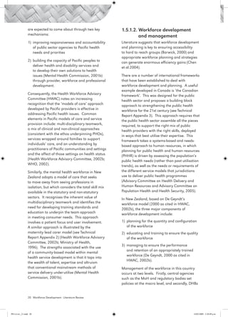 are expected to come about through two key           1.5.1.2. Workforce development 		
                 mechanisms:                                          	        and management
                 1)	 improving responsiveness and accountability      Literature suggests that workforce development
                     of public sector agencies to Pacific health      and planning is key to ensuring accessibility
                     needs and priorities                             to hard to reach groups (Barwick, 2000) and
                                                                      appropriate workforce planning and strategies
                 2)	 building the capacity of Pacific peoples to      can generate enormous efficiency gains (Chen
                     deliver health and disability services and       et al.2004).
                     to develop their own solutions to health
                     issues (Mental Health Commission, 2001b)         There are a number of international frameworks
                     through provider, workforce and professional     that have been established to deal with
                     development.                                     workforce development and planning. A useful
                                                                      example developed in Canada is ‘the Canadian
                 Consequently, the Health Workforce Advisory          framework’. This was designed for the public
                 Committee (HWAC) notes an increasing                 health sector and proposes a building block
                 recognition that the ‘models of care’ approach       approach to strengthening the public health
                 developed by Pacific providers is effective in       workforce for the 21st century (see Technical
                 addressing Pacific health issues.  Common            Report Appendix 3). This approach requires that
                 elements in Pacific models of care and service       the public health sector assemble all the pieces
                 provision include: multi-disciplinary teamwork,      required, to support the right mix of public
                 a mix of clinical and non-clinical approaches        health providers with the right skills, deployed
                 (consistent with the ethos underpinning PHOs),       in ways that best utilise their expertise. This
                 services wrapped around families to support          framework takes a systems-based and needs-
                 individuals’ care, and an understanding by           based approach to human resources, in which
                 practitioners of Pacific communities and settings    planning for public health and human resources
                 and the affect of those settings on health status    (PHHR) is driven by assessing the population’s
                 (Health Workforce Advisory Committee, 2002b;         public health needs (rather than past utilisation
                 WHO, 2002).                                          trends), as well as the needs or requirements of
                 Similarly, the mental health workforce in New        the different service models that jurisdictions
                 Zealand adopts a model of care that seeks            use to deliver public health programmes
                 to move away from seeing professions in              (Advisory Committee on Health Delivery and
                 isolation, but which considers the total skill mix   Human Resources and Advisory Committee on
                 available in the statutory and non-statutory         Population Health and Health Security, 2005).
                 sectors. It recognises the inherent value of         In New Zealand, based on De Geyndt’s
                 multidisciplinary teamwork and identifies the        workforce model (2000 as cited in HWAC,
                 need for developing training standards and           2002b), the three major components of
                 education to underpin the team approach              workforce development include:
                 in meeting consumer needs.  This approach
                 involves a patient focus and user involvement.       1)	 planning for the quantity and configuration
                 A similar approach is illustrated by the                 of the workforce
                 maternity lead carer model (see Technical            2)	 educating and training to ensure the quality
                 Report Appendix 2) (Health Workforce Advisory            of the workforce
                 Committee, 2002b; Ministry of Health,
                                                                      3)	 managing to ensure the performance
                 1996). The strengths associated with the use
                                                                          and retention of an appropriately trained
                 of a community-based model within mental
                                                                          workforce (De Geyndt, 2000 as cited in
                 health service development is that it taps into
                                                                          HWAC, 2002b).
                 the wealth of talent, expertise and altruism
                 that conventional mainstream methods of              Management of the workforce in this country
                 service delivery under-utilise (Mental Health        occurs at two levels. Firstly, central agencies
                 Commission, 2001b).                                  such as the MoH and regulatory bodies set
                                                                      policies at the macro level, and secondly, DHBs


                 20 Workforce Development - Literature Review




PH Lit rev_21.indd 20                                                                                                 14/05/2009 2:28:09 p.m.
 