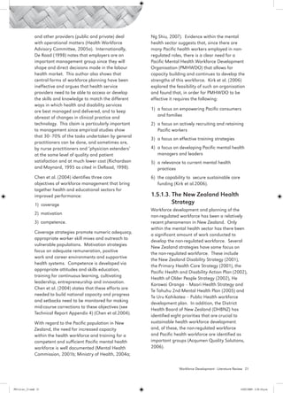 and other providers (public and private) deal      Ng Shiu, 2007). Evidence within the mental
                 with operational matters (Health Workforce         health sector suggests that, since there are
                 Advisory Committee, 2005a). Internationally,       many Pacific health workers employed in non-
                 De Raad (1998) notes that employers are an         regulated roles, there is a clear need for a
                 important management group since they will         Pacific Mental Health Workforce Development
                 shape and direct decisions made in the labour      Organisation (PMHWDO) that allows for
                 health market. This author also shows that         capacity building and continues to develop the
                 central forms of workforce planning have been      strengths of this workforce. Kirk et al. (2006)
                 ineffective and argues that health service         explored the feasibility of such an organisation
                 providers need to be able to access or develop     and found that, in order for PMHWDO to be
                 the skills and knowledge to match the different    effective it requires the following:
                 ways in which health and disability services
                 are best managed and delivered, and to keep        1)	 a focus on empowering Pacific consumers
                 abreast of changes in clinical practice and            and families
                 technology. This claim is particularly important   2)	 a focus on actively recruiting and retaining
                 to management since empirical studies show             Pacific workers
                 that 30–70% of the tasks undertaken by general
                                                                    3)	 a focus on effective training strategies
                 practitioners can be done, and sometimes are,
                 by nurse practitioners and ‘physician extenders’   4)	 a focus on developing Pacific mental health
                 at the same level of quality and patient               managers and leaders
                 satisfaction and at much lower cost (Richardson    5)	 a relevance to current mental health
                 and Maynard, 1995 as cited in DeRaad, 1998).           practices
                 Chen et al. (2004) identifies three core           6)	 the capability to secure sustainable core
                 objectives of workforce management that bring          funding (Kirk et al.2006).
                 together health and educational sectors for
                 improved performance:                              1.5.1.3. The New Zealand Health 		
                 1) coverage                                        	        Strategy
                                                                    Workforce development and planning of the
                 2) 	motivation
                                                                    non-regulated workforce has been a relatively
                 3) 	competence.                                    recent phenomenon in New Zealand. Only
                                                                    within the mental health sector has there been
                 Coverage strategies promote numeric adequacy,
                                                                    a significant amount of work conducted to
                 appropriate worker skill mixes and outreach to
                                                                    develop the non-regulated workforce. Several
                 vulnerable populations. Motivation strategies
                                                                    New Zealand strategies have some focus on
                 focus on adequate remuneration, positive
                                                                    the non-regulated workforce. These include
                 work and career environments and supportive
                                                                    the New Zealand Disability Strategy (2001),
                 health systems. Competence is developed via
                                                                    the Primary Health Care Strategy (2001), the
                 appropriate attitudes and skills education,
                                                                    Pacific Health and Disability Action Plan (2002),
                 training for continuous learning, cultivating
                                                                    Health of Older People Strategy (2002), He
                 leadership, entrepreneurship and innovation.
                                                                    Korowai Oranga – Maori Health Strategy and
                 Chen et al. (2004) states that these efforts are
                                                                    Te Tahuhu 2nd Mental Health Plan (2005) and
                 needed to build national capacity and progress
                                                                    Te Uru Kahikatea – Public Health workforce
                 and setbacks need to be monitored for making
                                                                    development plan. In addition, the District
                 mid-course corrections to these objectives (see
                                                                    Health Board of New Zealand (DHBNZ) has
                 Technical Report Appendix 4) (Chen et al.2004).
                                                                    identified eight priorities that are crucial to
                 With regard to the Pacific population in New       sustainable health workforce development
                 Zealand, the need for increased capacity           and, of these, the non-regulated workforce
                 within the health workforce and training for a     and Pacific health workforce are identified as
                 competent and sufficient Pacific mental health     important groups (Acqumen Quality Solutions,
                 workforce is well documented (Mental Health        2006).
                 Commission, 2001b; Ministry of Health, 2004a;

                                                                                  Workforce Development - Literature Review 21




PH Lit rev_21.indd 21                                                                                                   14/05/2009 2:28:10 p.m.
 