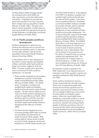 The New Zealand Health Strategy provides                 the Pacific health workforce. A key objective
                 the framework within which DHBs and                      of the PPDF is to develop a competent and
                 other organisations across the health sector             qualified health workforce that will meet
                 will operate. It highlights the priorities the           the needs of Pacific peoples. Given that a
                 government considers to be most important,               tertiary qualified workforce is considered
                 which includes reducing inequalities in health           a priority by the MoH, funding is available
                 (Ministry of Health, 2002). The government               for providers of Pacific staff to undertake
                 seeks to reduce inequalities in health status by         relevant training. Pacific leadership
                 ensuring accessible and appropriate services for         development is a key component of Pacific
                 all New Zealanders, including Maori and Pacific          workforce and provider development. This
                 peoples (Ministry of Health, 2002).                      ministry funding also supports Pacific health
                                                                          workforce awards purposed to develop a
                                                                          tertiary qualified Pacific health workforce
                 1.5.1.4. Pacific peoples workforce 		
                                                                          (Ministry of Health, 2005a). The CMDHB
                 	        development                                     Pacific Return to Nursing programme has
                 Workforce development is defined as any                  50 fully funded places for trained Pacific
                 initiative that influences entry to and exit from        nurses to study to become practicing
                 the health and disability sectors (i.e. education,       registered nurses in New Zealand. There
                 training, skills, attitudes, rewards and the             are two phases to the programme: the
                 associated infrastructure) (Health Workforce             first phase (15 weeks) focuses on assisting
                 Advisory Committee, 2003a).                              students with passing their IELTS. The
                                                                          second phase (10-12 weeks) focuses on
                 In New Zealand, there is clear recognition of
                                                                          clinical competency. In 2008, 32 nurses
                 the need to increase capacity and capability
                                                                          were completing the training and 14 had sat
                 of Maori and Pacific public health workforce
                                                                          their IELTS tests (Ministry of Health, 2008).
                 (Potter, Ley, Fertman, Eggleston, & Duman,
                 2003). A number of government documents              An evaluation recently conducted on the
                 show a commitment to Pacific workforce               PPDF reveals that it is an important source of
                 development. For example:                            funding for most Pacific providers’ capacity and
                                                                      capability development (CBG Health Research
                   •	Pacific provider development and workforce
                                                                      Ltd, 2007).
                     development is priority 4 of the Pacific
                     Health and Disability Action Plan (2002)         Pacific workforce development requires a
                     (Ministry of Health, 2005a). The related         trained, experienced and culturally competent
                     goal is ‘to develop a competent and              Pacific mass of professional people, both
                     qualified Pacific health and disability          clinical and non-clinical, specialist and non-
                     workforce that will meet the needs of Pacific    specialist, community and institution based,
                     peoples’. The plan contains objectives and       who are capable of delivering services across
                     actions for Pacific workforce development to     the entire health and disability support
                     achieve this goal (Ministry of Health, 2002).    sectors. Within the mental health sector,
                     Workforce goals from the Plan have been          developing a sustainable workforce is said to
                     progressed through the development of            involve implementing proactive practices of
                     the Pacific Health and Disability Workforce      recruitment, retention and training of Pacific
                     Development Plan (Ministry of Health,            peoples at all levels, promoting a culture of
                     2004).                                           learning and also Pacific cultural competency
                                                                      standard development and training (Mental
                   •	The Pacific Provider Development Fund
                                                                      Health Commission, 2001b; Ministry of Health,
                     Purchasing Strategy (PPDF) seeks to increase
                                                                      2002).
                     the accessibility and effectiveness of
                     health services for Pacific peoples. PPDF
                     funding seeks to improve access to health
                     services for Pacific peoples by assisting the
                     development of Pacific health providers and


                 22 Workforce Development - Literature Review




PH Lit rev_21.indd 22                                                                                             14/05/2009 2:28:10 p.m.
 