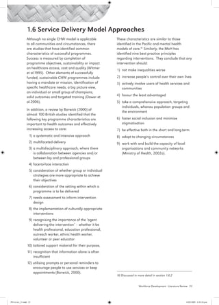 1.6 Service Delivery Model Approaches
                 Although no single CHW model is applicable           These characteristics are similar to those
                 to all communities and circumstances, there          identified in the Pacific and mental health
                 are studies that have identified common              models of care.16 Similarly, the MoH has
                 characteristics of successful programmes.            identified nine best practice principles
                 Success is measured by completion of                 regarding interventions.  They conclude that any
                 programme objectives, sustainability or impact       intervention should:
                 on healthcare access, cost and quality (Witmer
                                                                      1) 	not make inequalities worse
                 et al.1995). Other elements of successfully
                 funded, sustainable CHW programmes include           2) 	increase people’s control over their own lives
                 having a mandate or mission, identification of       3)	 actively involve users of health services and
                 specific healthcare needs, a big picture view,           communities
                 an individual or small group of champions,
                 solid outcomes and targeted training (Dower et       4) 	favour the least advantaged
                 al.2006).                                            5) 	take a comprehensive approach, targeting
                                                                          individuals, whanau population groups and
                 In addition, a review by Barwick (2000) of
                                                                          the environment
                 almost 100 British studies identified that the
                 following key programme characteristics are          6)	 foster social inclusion and minimise
                 important to health outcomes and effectively             stigmatisation
                 increasing access to care:                           7) 	be effective both in the short and long-term
                   1) 	 systematic and intensive approach
                      a                                               8) 	adapt to changing circumstances
                   2) 	 ultifaceted delivery
                      m                                               9) 	work with and build the capacity of local
                   3) 	 multidisciplinary approach, where there
                      a                                                   organisations and community networks
                      is collaboration between agencies and/or            (Ministry of Health, 2002a).
                      between lay and professional groups
                   4) 	 ace-to-face interaction
                      f
                   5) 	 onsideration of whether group or individual
                      c
                      strategies are more appropriate to achieve
                      their objectives
                   6) 	 onsideration of the setting within which a
                      c
                      programme is to be delivered
                   7) 	 eeds assessment to inform intervention
                      n
                      design
                   8) 	 he implementation of culturally appropriate
                      t
                      interventions
                   9) 	 ecognising the importance of the ‘agent
                      r
                      delivering the intervention’ – whether it be
                      health professional, education professional,
                      outreach worker, ethnic health worker,
                      volunteer or peer educator
                 10) tailored support material for their purpose,
                 11)	 recognition that information alone is often
                      insufficient
                 12) utilising prompts or personal reminders to
                     encourage people to use services or keep
                     appointments (Barwick, 2000).
                                                                      16 Discussed in more detail in section 1.6.2


                                                                                       Workforce Development - Literature Review 23




PH Lit rev_21.indd 23                                                                                                        14/05/2009 2:28:10 p.m.
 