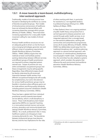 1.6.1 	 A move towards a team-based, multidisciplinary,
                 	       inter-sectoral approach
                 Traditionally, models of clinical practice have     of others working with them, in particular
                 focused on developing the workforce as a series     for assistants (i.e. non-regulated workers)
                 of discrete occupational groups. Past models        to professional groups (Chang et al., 2000;
                 of clinical practice and provision of healthcare    Spilsbury & Meyer, 2004).
                 have not achieved the desired effects with
                                                                     In New Zealand, there is an ongoing evolution
                 increasing disparities amongst ethnic groups
                                                                     of public health theory and practice from a
                 (Ministry of Health, 2006a).  There have been
                                                                     vertical approach to disease prevention and
                 increasing expectations for a new public health
                                                                     control through public health services, to an
                 movement calling for new models of clinical
                                                                     integrated approach that is strongly based
                 practice. 
                                                                     on inter-sectoral collaboration, working with
                 Previous health workforce structures are not        communities and comprehensive programmes
                 an adequate guide to direct us into the future      across all of society (Ministry of Health, 2003b).
                 since emerging technologies generate new and        HWAC has deliberately moved away from the
                 different mixes of competency requirements          traditional disciplinary silo17 workforce planning
                 (Health Workforce Advisory Committee,               approach to a person-centred approach, with
                 2002a). HWAC (2002a) argues that new                an emphasis on interdisciplinary development
                 methods to foster and facilitate positive           around people’s health needs. Complementing
                 working relationships between different services    this, the committee has also adopted a systems
                 and different groups of health practitioners        approach, which considers the systems that
                 are required to achieve integrated patient-         influence the work environment and workforce
                 centred care. Scopes of practice can vary           education (Health Workforce Advisory
                 within and between occupational groups and          Committee, 2002a).
                 these arrangements may be setting-specific.
                 Regardless, these differential scopes should
                 be clearly understood by all concerned.
                 Interaction between health workers from
                 different occupational backgrounds will usually
                 be complementary, but some role extension
                 for various health practitioner groups may be
                 feasible in situations where efficiency gains can
                 be made without sacrificing quality standards,
                 including patient/consumer satisfaction (Health
                 Workforce Advisory Committee, 2002a).

                 There has been a global shift from individual-
                 practitioner practice towards team-based
                 service delivery, which is multi-disciplinary in
                 nature. These multi-disciplinary team based
                 approaches (MDTs) are required if working
                 in a more patient-centred manner and across
                 primary, secondary and community-based care
                 settings (Health Workforce Advisory Committee,
                 2002a). As a result, professional roles in many
                 healthcare systems are changing to meet
                 increasing demands for care. The boundaries
                 between professional groups have become
                 blurred, and this has implications for the roles
                                                                     17 Disciplinary silo refers to separate professional 		
                                                                       groupings.



                 24 Workforce Development - Literature Review




PH Lit rev_21.indd 24                                                                                                  14/05/2009 2:28:10 p.m.
 