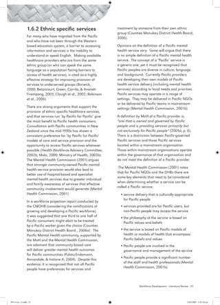 1.6.2 Ethnic specific 	services                       treatment by someone from their own ethnic
                                                                       group (Counties Manukau District Health Board,
                 For many who have migrated from the Pacific           2006).
                 and who have not been through the Western
                 based education system, a barrier to accessing        Opinions on the definition of a Pacific mental
                 information and services is the inability to          health service vary. Some will argue that there
                 understand or speak English. Making available         is no simple definition of a Pacific mental health
                 healthcare providers who are from the same            service.  The concept of a ‘Pacific’ service is
                 ethnic group (or who can speak the same               a generic one, yet it must be recognised that
                 language as a population facing barriers to           Pacific peoples are diverse in culture, language
                 access of health services), is cited as a highly      and background. Currently Pacific providers
                 effective strategy for improving provision of         are developing their own models of Pacific
                 services to underserved groups (Barwick,              health service delivery (including mental health
                 2000; Betancourt, Green, Carrilo, & Ananeh-           services) according to local needs and priorities.
                 Firempong, 2003; Clough et al., 2002; Robinson        Pacific services may operate in a range of
                 et al., 2006).                                        settings.  They may be delivered in Pacific NGOs
                                                                       or be delivered by Pacific teams in mainstream
                 There are strong arguments that support the           settings (Mental Health Commission, 2001b).
                 provision of ethnic specific healthcare services,
                 and that services run ‘by Pacific for Pacific’ give   A definition by MoH of a Pacific provider is,
                 the most benefit to Pacific health consumers.         “one that is owned and governed by Pacific
                 Consultation with Pacific communities in New          people and is providing services primarily but
                 Zealand since the mid-1990s has shown a               not exclusively for Pacific people” (2005a, p. 6).
                 consistent preference for ‘by Pacific for Pacific’    There is a distinction between Pacific-governed
                 models of care and service provision and the          Pacific services and those Pacific services
                 opportunity to access Pacific services whenever       located within a mainstream organisation.
                 possible (Health Workforce Advisory Committee,        Those within mainstream organisations operate
                 2002b; Malo, 2000; Ministry of Health, 2003b).        within the governance of that organisation and
                 The Mental Health Commission (2001) argues            do not meet the definition of a Pacific provider. 
                 that stronger community-owned Pacific mental
                                                                        The Mental Health Commission (2001) notes
                 health service provision would also lead to
                                                                       that for Pacific NGOs and the DHBs there are
                 better use of hospital-based and specialist
                                                                       some key elements that need to be considered
                 mental health services due to greater individual
                                                                       when determining whether a service can be
                 and family awareness of services that effective
                                                                       called a Pacific service:
                 community involvement would generate (Mental
                 Health Commission, 2001).                               •	service delivery that is culturally appropriate
                                                                           for Pacific people
                 In a workforce projection report conducted by
                 the CMDHB (considering the ramifications of             •	services provided are for Pacific users, but
                 growing and developing a Pacific workforce),              non-Pacific people may access the service
                 it was suggested that one third to one half of          •	the philosophy of the service is based on
                 Pacific consumers might elect to be treated               Pacific values and beliefs
                 by a Pacific worker given the choice (Counties
                 Manukau District Health Board , 2006a). The             •	the service is based on Pacific models of
                 Pacific Mental Health community, supported by             health or models of health that encompass
                 the MoH and the Mental Health Commission,                 Pacific beliefs and values
                 are adamant that community-based care                   •	Pacific people are involved in the
                 will deliver greater mental health outcomes               governance and management of the service
                 for Pacific communities (Pulotu-Endemann,
                                                                         •	Pacific people provide a significant number
                 Annandale, & Instone A, 2004). Despite this
                                                                           of the staff and health professionals (Mental
                 evidence, it is recognised that not all Pacific
                                                                           Health Commission, 2001b).
                 people have preferences for services and



                                                                                     Workforce Development - Literature Review 25




PH Lit rev_21.indd 25                                                                                                      14/05/2009 2:28:10 p.m.
 