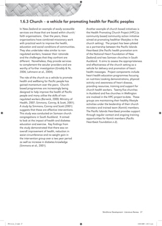 1.6.3 Church – a vehicle for promoting health for Pacific peoples
                 In New Zealand an example of easily accessible     Another example of church based initiatives is
                 services are those that are based within church/   the Health Promoting Church Project (HPC) (a
                 faith organisations. Over the years, these         community based/community action initiative
                 organisations have combined missionary work        aimed at promoting healthier lifestyles in the
                 with practical work to improve the health,         church setting). The project has been piloted
                 education and social conditions of communities.    as a partnership between the Pacific Islands
                 They also undertake roles similar to non-          Heartbeat (the Pacific health promotion arm
                 regulated workers, however their rationale         of the National Heart Foundation of New
                 and the challenges that they confront are          Zealand) and two Samoan churches in South
                 different. Nonetheless, they provide services      Auckland. It aims to assess the appropriateness
                 to complement the secular providers and are        and effectiveness of the church setting as a
                 worthy of further investigation (Graddy & Ye,      vehicle for delivery and promotion of heart
                 2006; Lehmann et al., 2004).                       health messages. Project components include
                                                                    heart health education programmes focusing
                 The role of the church as a vehicle to promote
                                                                    on nutrition/cooking demonstrations, physical
                 health and wellbeing for Pacific people has
                                                                    activity and awareness of heart disease,
                 gained momentum over the years. Church-
                                                                    providing resources, training and support for
                 based programmes are increasingly being
                                                                    church health workers. Twenty-five churches
                 designed to help improve the health of Pacific
                                                                    in Auckland and five churches in Wellington
                 people and many utilise the skills of non-
                                                                    are involved in the HPC project to-date. These
                 regulated workers (Barwick, 2000; Ministry of
                                                                    groups are maintaining their healthy lifestyle
                 Health, 2007; Simmons, Conroy, & Scott, 2001).
                                                                    activities under the leadership of their church
                 A study by Simmons, Conroy and Scott (2001)
                                                                    ministers and trained team (Komiti) members.
                 suggests that these are effective interventions.
                                                                    The Pacific Islands Heartbeat provides support
                 This study was conducted on Samoan church
                                                                    through regular contact and ongoing training
                 congregations in South Auckland. It aimed
                                                                    opportunities for Komiti members (Pacific
                 to look at the impact of health and diabetes
                                                                    Heartbeat Foundation.n.d).
                 education and exercise. Key findings from
                 the study demonstrated that there was an
                 overall improvement of health, reduction in
                 waist circumference and no weight gain in
                 the intervention group over a two year period
                 as well as increase in diabetes knowledge
                 (Simmons et al., 2001).  




                                                                                 Workforce Development - Literature Review 27




PH Lit rev_21.indd 27                                                                                                  14/05/2009 2:28:11 p.m.
 