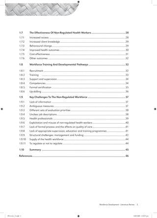 1.7	          The Effectiveness Of Non-Regulated Health Workers.................................................. 28
                 1.7.1	        Increased access...........................................................................................................................28	
                 1.7.2 	 Increased client knowledge.........................................................................................................29
                 1.7.3	        Behavioural change.....................................................................................................................29
                                                 .
                 1.7.4	        Improved health outcomes.........................................................................................................30
                                                       .
                 1.7.5	        Cost effectiveness.........................................................................................................................31
                 1.7.6	        Other outcomes............................................................................................................................32

                 1.8	          Workforce Training And Developmental Pathways...................................................... 32

                 1.8.1	        Recruitment...................................................................................................................................32
                 1.8.2	        Training	 ......................................................................................................................................33
                 1.8.3	        Support and supervision.............................................................................................................34
                                                      .
                 1.8.4	        Competencies................................................................................................................................34
                 1.8.5	        Formal certification......................................................................................................................35
                 1.8.6	        Up-skilling	......................................................................................................................................36

                 1.9	          Key Challenges To The Non-Regulated Workforce....................................................... 37
                 1.9.1	        Lack of information......................................................................................................................37
                 1.9.2	        Ambiguous measures..................................................................................................................37
                                                 .
                 1.9.3	        Different sets of evaluation priorities........................................................................................38
                 1.9.4	        Unclear job descriptions..............................................................................................................38
                 1.9.5	        Health professionals....................................................................................................................39
                 1.9.6	        Exploitation and misuse of non-regulated health workers.....................................................40
                 1.9.7	        Lack of formal process and the effects on quality of care.....................................................41
                 1.9.8	        Lack of appropriate supervision, education and training programmes..............................41
                 1.9.9	        Structural challenges: management and funding...................................................................42
                 1.9.10	       Supply of the health workforce...................................................................................................44
                 1.9.11	       To regulate or not to regulate.....................................................................................................44

                 1.10	         Summary	.......................................................................................................................... 45

                 References	 ...................................................................................................................................... 46
                           .




                                                                                                                                       Workforce Development - Literature Review           3




PH Lit rev_21.indd 3                                                                                                                                                                  14/05/2009 2:28:07 p.m.
 