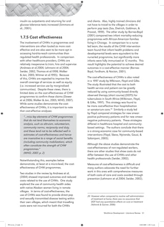 insulin as outpatients and returning for oral          and clients. Also, highly trained clinicians did
                 glucose tolerance tests increased (Simmons et          not have to travel to the villages in order to
                 al., 2001).                                            perform pap tests (Sox, Dietrich, Goldman, &
                                                                        Provost, 1999). The other study by Barnes-Boyd
                                                                        (2001) compared two infant mortality-reducing
                 1.7.5 Cost effectiveness                               programmes with African-American families
                 The involvement of CHWs in programmes and              living in Chicago. In comparison to a nurse-
                 interventions are often touted as more cost-           led team, the results of the CHW intervention
                 effective and are also seen to be more apt in          team found that infant health problems and
                 accessing hard-to-reach communities than               developmental levels were equivalent to the
                 regulated health professionals. In comparison          nurse-led programme, but significantly more
                 with other healthcare providers, CHWs are              infants were fully immunised at 12 months. This
                 relatively inexpensive to train, hire and supervise    result highlights the potential to achieve desired
                 (Andrews et al.2004; Lehmann et al.2004;               outcomes in a cost-effective manner (Barnes-
                 Swider, 2002; Thomas et al.1998; Walker                Boyd, Fordham, & Nacion, 2001).
                 & Jan, 2005; Witmer et al.1995). Because
                 of this, CHWs are expected to improve the              The cost-effectiveness of CHWs is also noted
                 overall coverage of services as well as equity         in a 1997 study by Wlkinson, Floyd and Gilks.
                 (i.e. increased service use by marginalised            The study illustrated that the cost to both
                 communities). Despite these views, there is            health service and patient can be greatly
                 limited data on the cost effectiveness of CHW          reduced by using community-based directly
                 programmes to confirm these claims (Dower              observed therapy (short course) (DOTS) for
                 et al.2006; Walker & Jan, 2005; WHO, 2007).            tuberculosis in South Africa (Wilkinson, Floyd,
                 While some studies demonstrate the cost-               & Gilks, 1997). This strategy was found to
                 effectiveness of CHWs, it is important to note         be more cost-effective than hospitalisation
                 that cost-effective analyses:                          or sanatorium care.20 Similarly a study led
                                                                        by Floyd compared strategies for new smear-
                        “…miss key elements of CHW programmes           positive pulmonary patients and for new smear-
                        that do not lend themselves to economic         negative pulmonary patients. These strategies
                        analysis, such as altruism, volunteerism,       differed in healthcare hospital and community-
                        community norms, reciprocity and duty,          based settings. The authors conclude that there
                        and these tend not to be reflected well in      is a strong economic case for community-based
                        estimates of cost-effectiveness and hence       interventions (Floyd, Skeva, Nyirenda, Gausi, &
                        are insensitive to a range of social benefits   Salaniponi, 2003).
                        (including community mobilization), which
                        often constitute the strength of CHW            Although the above studies demonstrate the
                        programmes.”                                    cost-effectiveness of non-regulated workers,
                                                                        there are other studies that show costs do not
                        (WHO, 2007, p. 2)
                                                                        differ between the use of CHWs and other
                                                                        health professionals (Swider, 2002).
                 Notwithstanding this, examples below
                 demonstrate, at least at a micro-level, the cost-      Measures of cost-effectiveness is difficult and
                 effectiveness of CHW programmes.                       many authors advocate the need for further
                                                                        work in this area with comprehensive measures
                 Two studies in the review by Andrews et al.
                                                                        of both costs of care and costs avoided through
                 (2004) showed improved outcomes and reduced
                                                                        prevention (Lehmann et al.2004; Swider, 2002).
                 costs related to the use of CHWs. One study
                 explored the use of community health aides
                 with native Alaskan women living in remote
                 villages. In terms of cost-effectiveness, the
                 use of CHWs was found to provide direct pap            20 However when compared to routine self administration
                 and sexually transmitted disease testing within           of treatment at home, there was no assurance that
                 their own villages, which meant that travelling           DOT had any quantitative effects on cure or treatment
                                                                           (Volmink & Garner, 2006)
                 costs were not incurred for both the CHWs

                                                                                        Workforce Development - Literature Review 31




PH Lit rev_21.indd 31                                                                                                         14/05/2009 2:28:11 p.m.
 