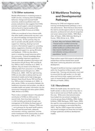 1.7.6 Other outcomes                                1.8 Workforce Training
                 Besides effectiveness in increasing access to
                 health services, increasing client knowledge,
                                                                         and Developmental
                 behaviour change and improved health                    Pathways
                 outcomes, evidence (qualitative data and
                 process evaluations) also suggests that CHWs        Advocacy for CHW and indigenous worker
                 promote social support, cultural competence         training and developmental pathways is not a
                 and are found to improve quality of life            new phenomenon. Much literature documents
                 (Andrews et al.2004; Primoro et al.2006).           the need to provide opportunities for continuing
                                                                     education, professional and cultural recognition
                 CHWs are considered to have inherent skills         and career advancement (Giblin, 1989; Mack,
                 that other health professionals may lack, such      Uken, & Powers, 2006; Sibthorpe, Becking, &
                 as cultural knowledge and experiences with          Humes, 1998; Witmer et al., 1995).
                 the community. On this premise, they are
                 seen to provide culturally specific emotional          As Kash, May and TaiSeale (2006) state,
                 support (i.e. listening, showing trust and             “Trained and/or certified community
                 concern), informational support (i.e. providing        health workers are a potential new and
                 advice, suggestions, directives and referrals),        skilled healthcare workforce that could
                 and appraisal support (i.e. giving affirmation         help improve healthcare access
                 and feedback). CHWs are also able to                   and utilisation among underserved
                 assist in accessing unused resources within            populations.” (p.32)
                 the community. Cultural knowledge allows
                 CHWs to develop important capacities to             These authors assert that access to educational
                 provide culturally competent information and        scholarships and low-interest loans would
                 interventions (Eng & Young 1992 and Flax &          help foster continuing education and career
                 Erp 1999 as cited in Andrews et al. 2004). In       development.
                 addition, they are shown to be effective in
                 collecting data from consumers in an efficient      The goal of workforce training is captured well
                 and reliable manner (Clough et al., 2002;           within the Tauawhitia te Wero report which
                 O’Shea et al., 2007). With the right training,      conveys that, “Training and education must seek
                 CHWs are also able to address both lay and          to ensure that the right worker is in the right
                 biomedical models and to help bridge gaps           place and time to treat, support and care for
                 between these (Eng & Young 1992 and Flax &          users of mental health and addictions services.”
                 Erp 1999 as cited in Andrews et al. 2004). In       (Ministry of Health, 2005c)
                 other words, CHWs, as connectors between the
                 healthcare consumers and providers, are able to     1.8.1 Recruitment
                 translate health and system information into the
                 community’s language and value system (Giblin,      Within the health sector, the need for more
                 1989; Witmer et al.1995).                           health workers is clear, but what is less clear is
                                                                     how to attract and recruit Pacific workers into
                 There is also a renewed interest in the potential   this area. While some international studies
                 contribution of CHWs to child survival. In          have looked into recruitment strategies for
                 several trials, there have been reductions          minority groups (Avery & McKay, 2006; Hadley
                 in child mortality particularly through case        & Maher, 2000; Rodriguez, 2004; Tipper, 2004),
                 management of ill children by these types of        the need for more empirical evidence on diverse
                 community interventions. However, CHWs are          recruitment strategies is warranted (Ng Shiu,
                 “…not a panacea for the weak health systems.        2007). Ng Shiu (2007) argues that successful
                 They will need focussed tasks, adequate             recruitment strategies are those that are linked
                 remuneration, training, supervision, and the        to larger systematic workforce development
                 active involvement of the communities in which      models.
                 they work in.” (Haines et al., 2007, p. 2121)



                 32 Workforce Development - Literature Review




PH Lit rev_21.indd 32                                                                                              14/05/2009 2:28:12 p.m.
 