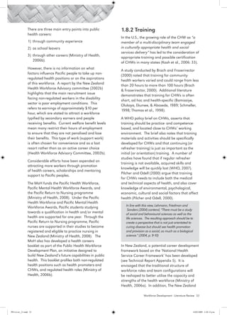 There are three main entry points into public        1.8.2 Training
                 health careers:
                                                                      In the U.S., the growing role of the CHW as “a
                 1) 	through community experience                     member of a multi-disciplinary team engaged
                 2) 	as school leavers                                in culturally appropriate health and social
                                                                      services delivery” has led to the consideration of
                 3) 	through other careers (Ministry of Health,
                                                                      appropriate training and possible certification
                     2006b).
                                                                      of CHWs in many states (Kash et al., 2006: 33).
                 However, there is no information on what
                                                                      A study conducted by Brach and Fraserirector
                 factors influence Pacific people to take up non-
                                                                      (2000) noted that training for community
                 regulated health positions or on the aspirations
                                                                      health workers varied and could range from less
                 of this workforce. A report by the New Zealand
                                                                      than 20 hours to more than 100 hours (Brach
                 Health Workforce Advisory committee (2002b)
                                                                      & Fraserirector, 2000). Additional literature
                 highlights that the main recruitment issue
                                                                      demonstrates that training for CHWs is often
                 facing non-regulated workers in the disability
                                                                      short, ad hoc and health-specific (Bamisaiye,
                 sector is poor employment conditions. This
                                                                      Olukoya, Ekunwe, & Abosede, 1989; Schmeller,
                 refers to earnings of approximately $10 per
                                                                      1998; Thomas et al., 1998).
                 hour, which are stated to attract a workforce
                 typified by secondary earners and people             A WHO policy brief on CHWs, asserts that
                 receiving benefits. Current welfare benefit levels   training should be practice- and competence-
                 mean many restrict their hours of employment         based, and located close to CHWs’ working
                 to ensure that they are not penalised and lose       environment. The brief also notes that training
                 their benefits. This type of work (support work)     materials and activities should be specifically
                 is often chosen for convenience and as a last        developed for CHWs and that continuing (or
                 resort rather than as an active career choice        refresher training) is just as important as the
                 (Health Workforce Advisory Committee, 2002b).        initial (or orientation) training. A number of
                                                                      studies have found that if regular refresher
                 Considerable efforts have been expended on
                                                                      training is not available, acquired skills and
                 attracting more workers through promotion
                                                                      knowledge will be quickly lost (WHO, 2007).
                 of health careers, scholarships and mentoring
                                                                      Pilcher and Odell (2000) argue that training
                 support to Pacific peoples.
                                                                      for CHWs needs to include both the medical
                 The MoH funds the Pacific Health Workforce,          and technical aspects of health, and also cover
                 Pacific Mental Health Workforce Awards, and          knowledge of environmental, psychological,
                 the Pacific Return to Nursing programme              economic, cultural and social factors that affect
                 (Ministry of Health, 2008). Under the Pacific        health (Pilcher and Odell, 2000).
                 Health Workforce and Pacific Mental Health
                                                                         In line with this view, Lehmann, Friedman and
                 Workforce Awards, Pacific students studying
                                                                          Sanders (2004) contend, “There must be a study
                 towards a qualification in health and/or mental         of social and behavioural sciences as well as the
                 health are supported for one year. Through the          life sciences. The resulting approach should be to
                 Pacific Return to Nursing programme, Pacific            create a perspective that is not just orientated to
                 nurses are supported in their studies to become         curing disease but should see health promotion
                 registered and eligible to practice nursing in          and provision as a social, as much as a biological
                 New Zealand (Ministry of Health, 2008). The             science.” (2004, p. 9-10)
                 MoH also has developed a health careers
                 booklet as part of the Public Health Workforce       In New Zealand, a potential career development
                 Development Plan, an initiative designed to          framework based on the ‘National Health
                 build New Zealand’s future capabilities in public    Service Career Framework’ has been developed
                 health. This booklet profiles both non-regulated     (see Technical Report Appendix 5). It is
                 health positions such as health promoters and        envisaged that the traditional structure of
                 CHWs, and regulated health roles (Ministry of        workforce roles and team configurations will
                 Health, 2006b).                                      be reshaped to better utilise the capacity and
                                                                      strengths of the health workforce (Ministry of
                                                                      Health, 2006a). In addition, The New Zealand

                                                                                      Workforce Development - Literature Review 33




PH Lit rev_21.indd 33                                                                                                       14/05/2009 2:28:12 p.m.
 