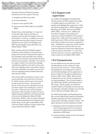 Institute of Economic Research provides               1.8.3 Support and 				
                 classifications for four types of training:
                                                                        supervision
                 1)	 employer provided versus other
                                                                       It is widely acknowledged and emphasised
                 2)	 formal certification                              that the success of CHW programmes hinges
                 3)	 generic versus specific skills                    on reliable support and supervision. It is
                                                                       equally acknowledged that supervision is often
                 4)	 training content (Pells, Steel, Cox, & NZIER,
                                                                       among the weakest links in CHW programmes
                     2004).
                                                                       (Bamisaiye et al.1989; Lehmann et al.2004;
                 Despite these understandings, it is important         WHO, 2007). Lehmann et al., (2004) note
                 to note that older workers and those on               that clear strategies and procedures for
                 atypical contracts often fare badly in terms of       supervision need to be defined at the outset of
                 participation in training. In addition, the most      programmes. Skills need to be taught so that
                 appropriate learning style, length of training        health personnel, CHWs and Community Health
                 programme and content of knowledge may                Committee members know what is expected of
                 differ by demographic group (Andrews, Cox,            them. Guidelines for supervision should include
                 Pells & Walton 2006).                                 a list of supervisory activities with the most
                                                                       important element of supervision needing to be
                 Most recently, within the disability support          a two-way flow of information. It is also vital
                 workforce in New Zealand, a formal training           that the supervisor acts as an appropriate role
                 programme has been introduced that begins at          model (Lehmann et al.2004; WHO, 2007).
                 the foundation level and builds upon existing
                 induction and orientation training that all home-
                 based service providers undertake. This training      1.8.4 Competencies
                 for support workers has improved knowledge            For any health service, the need to provide
                 and skill sets needed to work with service users      optimal delivery of care involves the right
                 within the disability sector, and positive impacts    provision of care and carer. It also involves
                 have been identified on providers, service users      the development and integration of cultural
                 and non-regulated workers (Health Outcomes            and clinical knowledge and the application of
                 International, 2008).                                 these to health service delivery (Suaalii-Sauni
                                                                       & Samu, 2005; Tiatia, 2008). While clinical
                 The mental health and addictions sector in this
                                                                       competencies are set, cultural competencies
                 country identifies various barriers to training
                                                                       are being developed. One of the principles of
                 for Pacific workers, which consist of structural
                                                                       the 2002 Pacific Health and Disability Action
                 as well as personal issues. One prominent
                                                                       Plan states, “Pacific peoples are entitled to
                 barrier is that the cost of undertaking training
                                                                       excellent health and disability services that are
                 can deter workers from developing a career in
                                                                       co-ordinated, culturally competent and clinically
                 this sector. Other barriers include academic
                                                                       sound.” (Ministry of Health, 2002, p.2)
                 study costs, lack of academic support at home,
                 English language difficulties and ongoing family      The 2002 Pacific Health and Disability Action
                 and community obligations (Mental Health              Plan and the 2004 Pacific Health and Disability
                 Commission, 2001b). Also, the stigma attached         Workforce Development Plan emphasise the
                 to the mental health field and the appeal of the      need to build culturally competent workers. The
                 health sector are thought to potentially inhibit      goals relating to cultural competency include:
                 training to Pacific students as they consider their
                 career aspirations (Ng Shiu, 2007).                   1)	 developing cultural competency standards
                                                                           and training programmes for mainstream
                                                                           organisations delivering services to Pacific
                                                                           populations (2002 plan)
                                                                       2) 	promoting Pacific models of care and cultural
                                                                           competence (2004 plan).



                 34 Workforce Development - Literature Review




PH Lit rev_21.indd 34                                                                                                 14/05/2009 2:28:12 p.m.
 