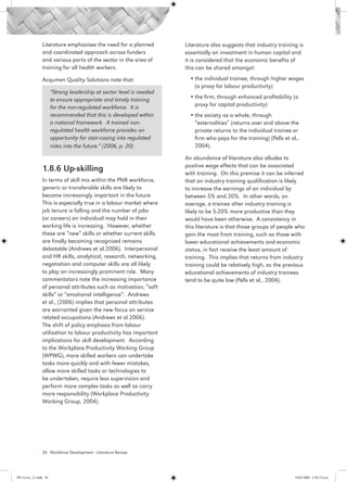 Literature emphasises the need for a planned          Literature also suggests that industry training is
                 and coordinated approach across funders               essentially an investment in human capital and
                 and various parts of the sector in the area of        it is considered that the economic benefits of
                 training for all health workers.                      this can be shared amongst:

                 Acqumen Quality Solutions note that:                    •	the individual trainee, through higher wages
                                                                           (a proxy for labour productivity)
                        “Strong leadership at sector level is needed
                        to ensure appropriate and timely training        •	the firm, through enhanced profitability (a
                        for the non-regulated workforce. It is             proxy for capital productivity)
                        recommended that this is developed within        •	the society as a whole, through
                        a national framework. A trained non-               “externalities” (returns over and above the
                        regulated health workforce provides an             private returns to the individual trainee or
                        opportunity for stair-casing into regulated        firm who pays for the training) (Pells et al.,
                        roles into the future.” (2006, p. 20)              2004).

                                                                       An abundance of literature also alludes to
                                                                       positive wage effects that can be associated
                 1.8.6 Up-skilling                                     with training. On this premise it can be inferred
                 In terms of skill mix within the PNR workforce,       that an industry training qualification is likely
                 generic or transferable skills are likely to          to increase the earnings of an individual by
                 become increasingly important in the future.          between 5% and 20%. In other words, on
                 This is especially true in a labour market where      average, a trainee after industry training is
                 job tenure is falling and the number of jobs          likely to be 5-20% more productive than they
                 (or careers) an individual may hold in their          would have been otherwise. A consistency in
                 working life is increasing. However, whether          this literature is that those groups of people who
                 these are “new” skills or whether current skills      gain the most from training, such as those with
                 are finally becoming recognised remains               lower educational achievements and economic
                 debatable (Andrews et al.2006). Interpersonal         status, in fact receive the least amount of
                 and HR skills, analytical, research, networking,      training. This implies that returns from industry
                 negotiation and computer skills are all likely        training could be relatively high, as the previous
                 to play an increasingly prominent role. Many          educational achievements of industry trainees
                 commentators note the increasing importance           tend to be quite low (Pells et al., 2004).
                 of personal attributes such as motivation, “soft
                 skills” or “emotional intelligence”. Andrews
                 et al., (2006) implies that personal attributes
                 are warranted given the new focus on service
                 related occupations (Andrews et al.2006).
                 The shift of policy emphasis from labour
                 utilisation to labour productivity has important
                 implications for skill development. According
                 to the Workplace Productivity Working Group
                 (WPWG), more skilled workers can undertake
                 tasks more quickly and with fewer mistakes,
                 allow more skilled tasks or technologies to
                 be undertaken, require less supervision and
                 perform more complex tasks as well as carry
                 more responsibility (Workplace Productivity
                 Working Group, 2004).




                 36 Workforce Development - Literature Review




PH Lit rev_21.indd 36                                                                                                  14/05/2009 2:28:12 p.m.
 