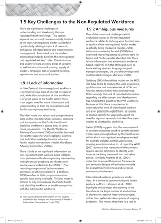 1.9 Key Challenges to the Non-Regulated Workforce
                 There are significant challenges in                      1.9.2 Ambiguous measures
                 understanding and developing the non-
                 regulated health workforce. This section                 One of the consistent challenges within
                                                                          evaluation studies of the non-regulated
                 explores barriers and concerns mainly directed
                                                                          workforce relates to defining what function/role
                 at the roles non-regulated workers undertake
                                                                          or quality of the non-regulated health worker
                 - particularly relating to a lack of research,
                                                                          is actually being measured (Swider, 2002).
                 ambiguous job descriptions and organisational
                                                                          A literature review by Barwick (2000) that
                 management. Also noted, are the unclear
                                                                          examined improving access to primary care for
                 practical boundaries between the non-regulated           Maori and Pacific peoples identified that there
                 and regulated workers’ roles. Discrimination             is little information and evidence (or evidence-
                 and quality of care are also areas of concern,           based research) on CHW strategies such as
                 as well as education and training, supply of             home visiting services, language support,
                 workers, language, lack of support, funding,             transport strategies, the use of technology and
                 exploitation and structural barriers.                    multi-faceted strategies (Barwick, 2000).

                                                                          Spilsbury (2004) found that studies on the HCA
                 1.9.1 Lack of information                                role have failed to capture the skills, experience,
                 In New Zealand, the non-regulated workforce              qualifications and competencies of HCAs and
                 is a relatively new area of interest in research         how this relates to their roles and activities.
                 and, while the contribution of this workforce            Unfortunately, this lack of recorded information
                                                                          regarding the effectiveness and development
                 is of great value to the health sector, there
                                                                          has hindered the growth of the PNR workforce.
                 is an urgent need for more information and
                                                                          Because of this, there is a potential to
                 understanding of both the mainstream and
                                                                          undervalue the work of these health workers
                 Pacific non-regulated workforce.
                                                                          and even potentially exploit them. A number
                 The MoH notes that robust and comprehensive              of studies identify this gap and support the
                 data on the characteristics, numbers, locations          need for rigorous research that identifies areas
                 and occupations of the Pacific health and                needed to develop this workforce.
                 disability workforce is scarce and, in some
                                                                          Swider (2002) suggests that the measurement
                 cases, nonexistent. The Health Workforce
                                                                          of concrete outcomes could be greatly assisted
                 Advisory Committee (2002a) identifies the need
                                                                          if roles were conceptualised by the health areas
                 for health researchers to investigate, examine
                                                                          within which non-regulated employees worked,
                 and build the knowledge base for effective
                                                                          for example diabetes control, pap testing,
                 Pacific health interventions (Health Workforce
                                                                          smoking cessation and so on. A report by WHO
                 Advisory Committee, 2002a).
                                                                          (2007) concurs that measures of effectiveness
                 There is little or no significant information on         require specific definitions to identify what
                 non-regulated health workers. Data collation             impacts are being measured and over what
                 from professional bodies regulating membership           period. Similarly Andrews et al., (2004)
                 through annual practising certificates and               notes that improved theoretical frameworks
                 licences were undertaken by NZHIS.21 Poor                and research designs will enhance methods
                 recording compounded by inconsistent                     for evaluating effectiveness and increased
                 definitions of ethnicity (Bedford & Didham,              community involvement.
                 2000) resulted in little comparative ethnic-
                                                                          International evidence provides a similar
                 specific data being available. This has made it
                                                                          view. In a review of community-based health
                 difficult to fully characterise the Pacific health
                 and disability workforce or enable comparison            workers in Africa, Lehmann et al., (2004)
                 with the mainstream workforce.                           highlights that a major shortcoming in the
                                                                          literature is the large number of evaluations
                                                                          of short-term research intervention projects
                 21 New Zealand Health Information Service (NZHIS)
                    and Health Pac merged into the Ministry of Health’s
                                                                          rather than systematic descriptions of ongoing
                    Information Directorate on 1 July 2008                problems. This means that there is a lack of

                                                                                         Workforce Development - Literature Review 37




PH Lit rev_21.indd 37                                                                                                          14/05/2009 2:28:12 p.m.
 