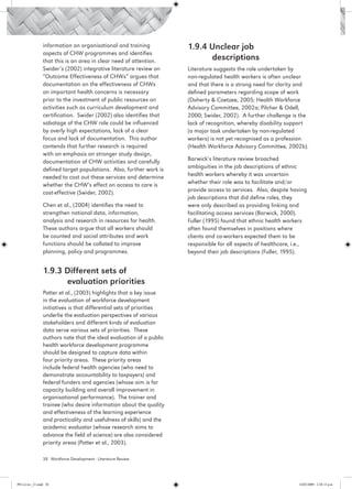 information on organisational and training            1.9.4 Unclear job 				
                 aspects of CHW programmes and identifies
                 that this is an area in clear need of attention.      	     descriptions
                 Swider’s (2002) integrative literature review on      Literature suggests the role undertaken by
                 “Outcome Effectiveness of CHWs” argues that           non-regulated health workers is often unclear
                 documentation on the effectiveness of CHWs            and that there is a strong need for clarity and
                 on important health concerns is necessary             defined parameters regarding scope of work
                 prior to the investment of public resources on        (Doherty & Coetzee, 2005; Health Workforce
                 activities such as curriculum development and         Advisory Committee, 2002a; Pilcher & Odell,
                 certification. Swider (2002) also identifies that     2000; Swider, 2002). A further challenge is the
                 sabotage of the CHW role could be influenced          lack of recognition, whereby disability support
                 by overly high expectations, lack of a clear          (a major task undertaken by non-regulated
                 focus and lack of documentation. This author          workers) is not yet recognised as a profession
                 contends that further research is required            (Health Workforce Advisory Committee, 2002b).
                 with an emphasis on stronger study design,
                 documentation of CHW activities and carefully         Barwick’s literature review broached
                 defined target populations. Also, further work is     ambiguities in the job descriptions of ethnic
                 needed to cost out these services and determine       health workers whereby it was uncertain
                 whether the CHW’s effect on access to care is         whether their role was to facilitate and/or
                 cost-effective (Swider, 2002).                        provide access to services. Also, despite having
                                                                       job descriptions that did define roles, they
                 Chen et al., (2004) identifies the need to            were only described as providing linking and
                 strengthen national data, information,                facilitating access services (Barwick, 2000).
                 analysis and research in resources for health.        Fuller (1995) found that ethnic health workers
                 These authors argue that all workers should           often found themselves in positions where
                 be counted and social attributes and work             clients and co-workers expected them to be
                 functions should be collated to improve               responsible for all aspects of healthcare, i.e.,
                 planning, policy and programmes.                      beyond their job descriptions (Fuller, 1995).


                 1.9.3 Different sets of 			
                 	     evaluation priorities
                 Potter et al., (2003) highlights that a key issue
                 in the evaluation of workforce development
                 initiatives is that differential sets of priorities
                 underlie the evaluation perspectives of various
                 stakeholders and different kinds of evaluation
                 data serve various sets of priorities. These
                 authors note that the ideal evaluation of a public
                 health workforce development programme
                 should be designed to capture data within
                 four priority areas. These priority areas
                 include federal health agencies (who need to
                 demonstrate accountability to taxpayers) and
                 federal funders and agencies (whose aim is for
                 capacity building and overall improvement in
                 organisational performance). The trainer and
                 trainee (who desire information about the quality
                 and effectiveness of the learning experience
                 and practicality and usefulness of skills) and the
                 academic evaluator (whose research aims to
                 advance the field of science) are also considered
                 priority areas (Potter et al., 2003).

                 38 Workforce Development - Literature Review




PH Lit rev_21.indd 38                                                                                              14/05/2009 2:28:13 p.m.
 
