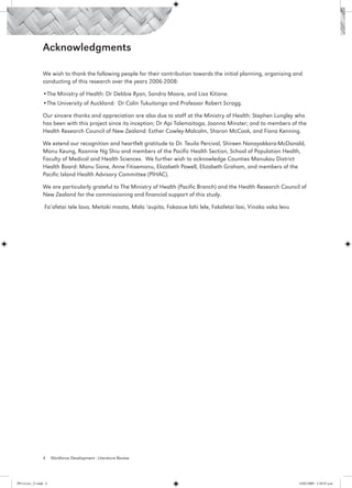 Acknowledgments

                 We wish to thank the following people for their contribution towards the initial planning, organising and
                 conducting of this research over the years 2006-2008:

                 •The Ministry of Health: Dr Debbie Ryan, Sandra Moore, and Lisa Kitione.
                 •The University of Auckland: Dr Colin Tukuitonga and Professor Robert Scragg.

                 Our sincere thanks and appreciation are also due to staff at the Ministry of Health: Stephen Lungley who
                 has been with this project since its inception; Dr Api Talemaitoga, Joanna Minster; and to members of the
                 Health Research Council of New Zealand: Esther Cowley-Malcolm, Sharon McCook, and Fiona Kenning.

                 We extend our recognition and heartfelt gratitude to Dr. Teuila Percival, Shireen Nanayakkara-McDonald,
                 Manu Keung, Roannie Ng Shiu and members of the Pacific Health Section, School of Population Health,
                 Faculty of Medical and Health Sciences. We further wish to acknowledge Counties Manukau District
                 Health Board: Manu Sione, Anne Fitisemanu, Elizabeth Powell, Elizabeth Graham, and members of the
                 Pacific Island Health Advisory Committee (PIHAC).

                 We are particularly grateful to The Ministry of Health (Pacific Branch) and the Health Research Council of
                 New Zealand for the commissioning and financial support of this study.

                  Fa’afetai tele lava, Meitaki maata, Malo ‘aupito, Fakaaue lahi lele, Fakafetai lasi, Vinaka vaka levu




                 4     Workforce Development - Literature Review




PH Lit rev_21.indd 4                                                                                                      14/05/2009 2:28:07 p.m.
 