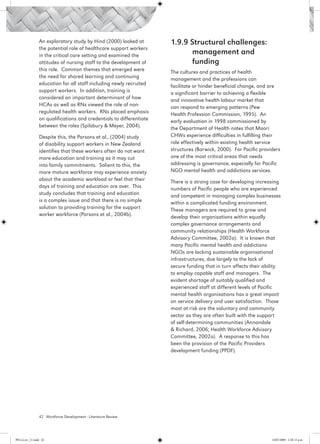 An exploratory study by Hind (2000) looked at        1.9.9 Structural challenges:
                 the potential role of healthcare support workers
                 in the critical care setting and examined the
                                                                            management and
                 attitudes of nursing staff to the development of           funding
                 this role. Common themes that emerged were           The cultures and practices of health
                 the need for shared learning and continuing          management and the professions can
                 education for all staff including newly recruited    facilitate or hinder beneficial change, and are
                 support workers. In addition, training is            a significant barrier to achieving a flexible
                 considered an important determinant of how           and innovative health labour market that
                 HCAs as well as RNs viewed the role of non-          can respond to emerging patterns (Pew
                 regulated health workers. RNs placed emphasis        Health Profession Commission, 1995). An
                 on qualifications and credentials to differentiate   early evaluation in 1998 commissioned by
                 between the roles (Spilsbury & Meyer, 2004).         the Department of Health notes that Maori
                 Despite this, the Parsons et al., (2004) study       CHWs experience difficulties in fulfilling their
                 of disability support workers in New Zealand         role effectively within existing health service
                 identifies that these workers often do not want      structures (Barwick, 2000). For Pacific providers
                 more education and training as it may cut            one of the most critical areas that needs
                 into family commitments. Salient to this, the        addressing is governance, especially for Pacific
                 more mature workforce may experience anxiety         NGO mental health and addictions services.
                 about the academic workload or feel that their       There is a strong case for developing increasing
                 days of training and education are over. This        numbers of Pacific people who are experienced
                 study concludes that training and education          and competent in managing complex businesses
                 is a complex issue and that there is no simple       within a complicated funding environment.
                 solution to providing training for the support       These managers are required to grow and
                 worker workforce (Parsons et al., 2004b).            develop their organisations within equally
                                                                      complex governance arrangements and
                                                                      community relationships (Health Workforce
                                                                      Advisory Committee, 2002a). It is known that
                                                                      many Pacific mental health and addictions
                                                                      NGOs are lacking sustainable organisational
                                                                      infrastructures, due largely to the lack of
                                                                      secure funding that in turn affects their ability
                                                                      to employ capable staff and managers. The
                                                                      evident shortage of suitably qualified and
                                                                      experienced staff at different levels of Pacific
                                                                      mental health organisations has a great impact
                                                                      on service delivery and user satisfaction. Those
                                                                      most at risk are the voluntary and community
                                                                      sector as they are often built with the support
                                                                      of self-determining communities (Annandale
                                                                      & Richard, 2006; Health Workforce Advisory
                                                                      Committee, 2002a). A response to this has
                                                                      been the provision of the Pacific Providers
                                                                      development funding (PPDF).




                 42 Workforce Development - Literature Review




PH Lit rev_21.indd 42                                                                                              14/05/2009 2:28:13 p.m.
 
