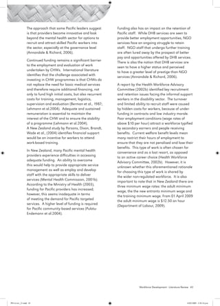 The approach that some Pacific leaders suggest        Funding also has an impact on the retention of
                 is that providers become innovative and look          Pacific staff. While DHB services are seen to
                 beyond the mental health sector for options to        provide better employment opportunities, NGO
                 recruit and attract skilled Pacific workers into      services face an ongoing struggle to retain
                 the sector, especially at the governance level        staff. NGO staff that undergo further training
                 (Annandale & Richard, 2006).                          are often lured away by the prospect of better
                                                                       pay and opportunities offered by DHB services.
                 Continued funding remains a significant barrier
                                                                       There is also the notion that DHB services are
                 to the employment and evaluation of work
                                                                       seen to have a higher status and perceived
                 undertaken by CHWs. International literature
                                                                       to have a greater level of prestige than NGO
                 identifies that the challenge associated with
                                                                       services (Annandale & Richard, 2006).
                 investing in CHW programmes is that CHWs do
                 not replace the need for basic medical services       A report by the Health Workforce Advisory
                 and therefore require additional financing, not       Committee (2002b) identified key recruitment
                 only to fund high initial costs, but also recurrent   and retention issues facing the informal support
                 costs for training, management, logistics,            workers in the disability sector. The turnover
                 supervision and evaluation (Berman et al., 1987;      and limited ability to recruit staff were caused
                 Lehmann et al.2004). Adequate and sustained           by hidden costs for workers, because of under-
                 remuneration is essential to maintain the             funding in contracts and low industry morale.
                 interest of the CHW and to ensure the stability       Poor employment conditions (wage rates of
                 of a programme (Lehmann et al.2004).                  above $10 per hour) attract a workforce typified
                 A New Zealand study by Parsons, Dixon, Brandt,        by secondary earners and people receiving
                 Wade et al., (2004) identifies financial support      benefits. Current welfare benefit levels mean
                 would be an incentive for workers to attend           many restrict their hours of employment to
                 work-based training.                                  ensure that they are not penalised and lose their
                                                                       benefits. This type of work is often chosen for
                 In New Zealand, many Pacific mental health
                                                                       convenience and as a last resort, as opposed
                 providers experience difficulties in accessing
                                                                       to an active career choice (Health Workforce
                 adequate funding. An ability to overcome
                                                                       Advisory Committee, 2002b). However, it is
                 this would help to provide appropriate service
                                                                       unknown whether this aforementioned rationale
                 management as well as employ and develop
                                                                       for choosing this type of work is shared by
                 staff with the appropriate skills to deliver
                                                                       the wider non-regulated workforce. It is also
                 services (Mental Health Commission, 2001b).
                                                                       important to note that in New Zealand there are
                 According to the Ministry of Health (2003),
                                                                       three minimum wage rates: the adult minimum
                 funding for Pacific providers has increased;
                                                                       wage, the the new entrants minimum wage and
                 however, this seems inadequate in terms
                                                                       the training minimum wage. From 01 April 2009
                 of meeting the demand for Pacific targeted
                                                                       the adult minimum wage is $12.50 an hour
                 services. A higher level of funding is required
                                                                       (Department of Labour, 2009).
                 for Pacific community based services (Pulotu-
                 Endemann et al.2004).




                                                                                     Workforce Development - Literature Review 43




PH Lit rev_21.indd 43                                                                                                      14/05/2009 2:28:14 p.m.
 