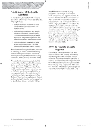 1.9.10 Supply of the health                         The CMDHB Pacific Return to Nursing
                                                                     programme is an example of an initiative
                        workforce                                    which is responding to a regional dilemma. In
                 In New Zealand, the Pacific health workforce        Counties Manukau, the Pacific workforce is 6%
                 draws from a Pacific labour market that has the     of the total health workforce however, Pacific
                 following features:                                 people comprise 22% of the Counties Manukau
                                                                     district. Highly trained Pacific nurses from the
                    •	Pacific students are more likely to leave
                                                                     Pacific are pressured to undertake work in the
                      school without qualifications than non-
                                                                     non-regulated workforce (as caregivers or health
                      Pacific students
                                                                     assistants) because they do not meet the English
                    •	Pacific tertiary students are less likely to   proficiency requirements. An ‘earn as you
                      pursue the compulsory school subjects          learn’ approach enables learners to manage
                      (i.e. mathematics and sciences) to a level     study alongside work and family commitments.
                      required for entry to tertiary training that   The programme is run on Saturday mornings
                      will lead to careers in medicine and health    with follow up tutorials during week evenings
                    •	Pacific students are more likely to leave      (Ministry of Health, 2008).
                      tertiary institutions without a tertiary
                      qualification (Ministry of Health, 2004a).     1.9.11 To regulate or not to 		
                 Anecdotal evidence suggests that the pressures             regulate
                 of balancing an intense workload with family
                                                                     It is worthy to note that within the U.S. there
                 and cultural responsibilities are too difficult
                                                                     are some tensions that currently characterise
                 for many students (Health Workforce Advisory
                                                                     and challenge the CHW workforce. Tensions
                 Committee, 2002a; Ministry of Health, 2004a).
                                                                     are mainly associated with CHWs’ attributes of
                 Anecdotal evidence also suggests that a high        “wanting to remain somewhat independent from
                 number of the Pacific mental health workforce       the healthcare system (and closely connected to
                 do not have formal qualifications (Mental           the community as lay people) while at the same
                 Health Commission, 2001b), and that Pacific         time interested in healthcare system acceptance
                 health practitioners who were trained overseas      and reimbursement” (Dower et al.2006, p. iv).
                 in the Pacific Island nations may be taking up
                 non-regulated health roles due to barriers in
                 registration and gaining employment in New
                 Zealand. These barriers may be due to the cost
                 and complexity of retraining and/or registering
                 in New Zealand (Ministry of Health, 2004a).




                 44 Workforce Development - Literature Review




PH Lit rev_21.indd 44                                                                                            14/05/2009 2:28:14 p.m.
 