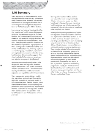 1.10 Summary
                 There is a paucity of literature specific to the      Non-regulated workers in New Zealand
                 non-regulated workforce and very little specific      and around the world have proven to be
                 to the PNR workforce. However, PNR workers            effective in increasing access and client
                 are identified as playing an important role in        knowledge, behavioural change, improving
                 addressing the increasing health disparities          health outcomes, cost effectiveness and the
                 faced by the Pacific peoples of New Zealand.          provision of cultural and emotional knowledge,
                                                                       understandings and support.
                 International and national literature identifies
                 that a plethora of health roles and types exist       Developmental pathways and training for the
                 within the non-regulated workforce. In New            non-regulated workforce have been identified
                 Zealand, and consistent with findings around          and implemented within New Zealand as well
                 the world, this workforce is highly feminised, less   as other countries. These are premised on
                 qualified, mature and the majority work part-         providing support and supervision, developing
                 time. New Zealand studies also show that the          competencies, formal certification and up-
                 PNR workforce represents a high proportion of         skilling. Despite these, a number of barriers
                 those working in the health and disability and        exist that impact on workforce development.
                 mental health sectors and, for many, English is       These includes a lack of information specific
                 a second language. In addition, payment for           to this workforce, ambiguous measures in
                 non-regulated workers varies within the various       terms of functions, roles and effectiveness,
                 health sectors. Literature also suggests that         several evaluation priorities set by differential
                 there is a lack of information on recruitment         key stakeholders, unclear job descriptions,
                 and selection processes in New Zealand.               attitudinal judgments by other health
                                                                       professionals, exploitation and misuse, a
                 Nationally and internationally, there is little
                                                                       lack of processes, supervision and training
                 recognition of the non-regulated workforce
                                                                       programmes. Lastly, the literature review
                 despite the fact that it has existed for several
                                                                       identifies that current health systems and
                 decades in some countries. New Zealand has
                                                                       structures also play an important role that can
                 recently identified the need to increase the
                                                                       either hinder or enhance developments within
                 capacities and capabilities within this workforce.
                                                                       the non-regulated workforce.
                 There are extensive service delivery models
                 that are utilised within this workforce with a
                 particular emphasis on improving access to
                 care for service users. Despite criticism, there
                 are movements toward multi-disciplinary and
                 team-based service provision that is inclusive of
                 the roles undertaken by non-regulated workers.
                 There is also evidence to support the need
                 for ethnic-specific and Pacific-specific services
                 provision.




                                                                                     Workforce Development - Literature Review 45




PH Lit rev_21.indd 45                                                                                                      14/05/2009 2:28:14 p.m.
 