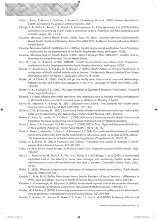 Chen, L., Evans, T., Anand, S., Boufford, J., Brown, H., Chowdhury, M., et al. (2004). Human resources for
                           health: overcoming the crisis, [Electronic Version], 364.
                 Clough, A. R., Bailie, R., Burns, C. B., Guyula, T., Wunungmurra, R., & Wangbarrnga, S. R. (2002). Validity
                           and utility of community health workers’ estimation of kava. Australian and New Zealand Journal
                           of Public Health, 26(1), 52-57.
                 Counties Manuaku District Health Board. (2006). Tupu Ola Moui: Counties Manukau District Health
                           Board Pacific Health and Disability Action Plan 2006-2010. Auckland: Counties Manukau District
                           Health Board.
                 Counties Manuaku District Health Board, N. (2006a). Health Service Needs and Labour Force Projections
                           - Implications for the Development of the Pacific Peoples Workforce. Wellington: NZIER.
                 Counties Manukau District Health Board. (2006). District Strategic Plan: 2006-2011. Healthy Futures.
                           Auckland: Counties Manukau District Health Board.
                 Cox, M., Hope, S., & NZIER. (2006). CMDHB : Health Service Needs and Labour Force Projections -
                           Implications for the Development of the Pacific Peoples Workforce. Wellington: NZIER.
                 Davies, D., Suaalii-Sauni, T., Lay-Yee, R., & Pearson, J. (2005). Pacific Patterns in Primary Health Care: A
                           comparison of Pacific and all patient visits to doctors. The National Primary Medical Care Survey
                           (NatMedCa) 2001/02 Report 7. Wellington: Ministry of Health
                 Daykin, N., & Clarke, B. (2000). They’ll still get the bodily care: discourses of care and relationships
                           between nurses and health care assistants in the NHS. Sociology of Health and Illness, 22(3),
                           349-363.
                 Denzin, N. K., & Lincoln, Y. S. (2005). The Sage Handbook of Qualitative Research: Third Edition. Thousand
                           Oaks: Sage Publications.
                 DeRaad, J. (1998). Shaping the Health Workforce: Why employers need to lead the thinking and decisions
                           in the health labour market (Occasional papers). Wellington: Ministry of health.
                 Devlin, N., Maynard, A., & Mays, N. (2001). Education and Debate. New Zealands new health sector
                           reforms: back to the future? BMJ, 322(7295), 1171-1174.
                 Doherty, T. M., & Coetzee, M. (2005). Community Health Workers and Professional Nurses: Defining the
                           Roles and Understanding the Relationships. Public Health Nursing, 22(4), 360-365.
                 Dower, C., Knox, M., Lindler, V., & O’Neil, E. (2006). Advancing Community Health Worker Practice and
                           Utilization: the focus on financing. San Francisco: National Fund for Medical Education.
                 Finau, E., Finau, S. A., Fuamatu, N., & Tukuitonga, C. (2003). SIDS or Sitisi: Plight and Response of Pacificans
                           in New Zealand (Aotearoa). Pacific Public Health 1, 10(2), 182-192.
                 Floyd, K., Skeva, J., Nyirenda, T., Gausi, F., & Salaniponi, F. (2003). Cost and cost-effectiveness of increased
                           community and primary care facility involvement in tuberculosis care in Lilongwe District, Malawi.
                           The International Journal of Tuberculosis and lung disease, 7(Supplement 1), S29-37 (21).
                 Foliaki, S., & Pearce, N. (2003). Education and Debate. Prevention and control of diabetes in Pacific
                           people. British Medical Journal, 327, 437-439.
                 Fuller, J. (1995). Ethnic Health Workers in Primary Health Care. Australian Journal of Public Health, 19(2),
                           198-207.
                 Gary, T. L., Batts-Turner, M., Bone, L. R., Yeh, H. C., Wang, N. Y., Hill-Briggs, F., et al. (2004). A randomized
                           controlled trial of the effects of nurse case manager and community health worker team
                           interventions in urban African-American with type 2 diabetes. Controlled Clinical Trials, 25(1),
                           53-66.
                 Giblin, P. (1989). Effective utilization and evaluation of indigenous health care workers. Public Health
                           Reports, 104(4), 361-368.
                 Graddy, E., & Ye, M. K. (2006). Faith-based versus Secular Providers of Social Services – differences in
                           What, How and Where. Journal of Health & Human Services Administration, 29(3), 309-335.
                 Grayson, S., Horsborough, M., & Lennon, D. (2006). An Auckland regional audit of the nurse-led rheumatic
                           fever secondary prophylaxis programme. New Zealand Medical Journal, 119(1243), 1-7.
                 Hadley, M., & Maher, D. (2000). Community involvement in tuberculosis control lessons from other health
                           care programmes. International Journal of Lung Disease, 4(5), 401-408.
                 Haines, A., Sanders, D., Lehman, U., Rowe, A. K., Lawn, J. E., Jan, S., et al. (2007). Achieving child survival

                                                                                             Workforce Development - Literature Review 47




PH Lit rev_21.indd 47                                                                                                              14/05/2009 2:28:14 p.m.
 