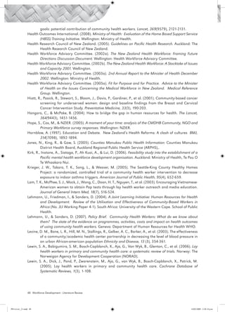 goals: potential contribution of community health workers. Lancet, 369(9579), 2121-2131.
                 Health Outcomes International. (2008). Ministry of Health: Evaluation of the Home Based Support Service
                          (HBSS) Training Initiative. Wellington: Ministry of Health.
                 Health Research Council of New Zealand. (2005). Guidelines on Pacific Health Research. Auckland: The
                          Health Research Council of New Zealand.
                 Health Workforce Advisory Committee. (2002a). The New Zealand Health Workforce: Framing Future
                          Directions Discussion Document. Wellington: Health Workforce Advisory Committee.
                 Health Workforce Advisory Committee. (2002b). The New Zealand Health Workforce: A Stocktake of Issues
                          and Capacity 2001. Wellington.
                 Health Workforce Advisory Committee. (2003a). 2nd Annual Report to the Minister of Health December
                          2002. Wellington: Ministry of Health.
                 Health Workforce Advisory Committee. (2005a). Fit for Purpose and for Practice. Advice to the Minister
                          of Health on the Issues Concerning the Medical Workforce in New Zealand. Medical Reference
                          Group. Wellington.
                 Hiatt, R., Pasick, R., Stewart, S., Bloom, J., Davis, P., Gardiner, P., et al. (2001). Community-based cancer
                          screening for underserved women: design and baseline findings from the Breast and Cervical
                          Cancer Intervention Study. Preventative Medicine, 33(3), 190-203.
                 Hongoro, C., & McPake, B. (2004). How to bridge the gap in human resources for health. The Lancet,
                          364(9443), 1451-1456.
                 Hope, S., Cox, M., & NZIER. (2005). A moment of your time: analysis of the CMDHB Community, NGO and
                          Primary Workforce survey responses. Wellington: NZIER.
                 Hornblow, A. (1997). Education and Debate. New Zealand’s Health Reforms: A clash of cultures BMJ,
                          314(7098), 1892-1894.
                 Jones, N., King, R., & Gaw, S. (2005). Counties Manukau Public Health Information: Counties Manukau
                          District Health Board, Auckland Regional Public Health Service (ARPHS),.
                 Kirk, R., Instone, A., Siataga, P., Ah Kuoi, A., & Lui, D. (2006). Feasibility study into the establishment of a
                          Pacific mental health workforce development organisation. Auckland: Ministry of Health, Te Pou O
                          Te Whaakaro Nui.
                 Krieger, J. W., Takaro, T. K., Song, L., & Weaver, M. (2005). The Seattle-King County Healthy Homes
                          Project: a randomized, controlled trial of a community health worker intervention to decrease
                          exposure to indoor asthma triggers. American Journal of Public Health, 95(4), 652-659.
                 Lam, T. K., McPhee, S. J., Mock, J., Wong, C., Doan, H. T., Nguyen, T., et al. (2003). Encouraging Vietnamese-
                          American women to obtain Pap tests through lay health worker outreach and media education.
                          Journal of General Intern Med, 18(7), 516-524.
                 Lehmann, U., Friedman, I., & Sanders, D. (2004). A Joint Learning Initiative: Human Resources for Health
                          and Development. Review of the Utilisation and Effectiveness of Community-Based Workers in
                          Africa (No. JLI Working Paper 4-1). South Africa: University of the Western Cape. School of Public
                          Health.
                 Lehmann, U., & Sanders, D. (2007). Policy Brief. Community Health Workers: What do we know about
                          them? The state of the evidence on programmes, activities, costs and impact on health outcomes
                          of using community health workers. Geneva: Department of Human Resources for Health WHO.
                 Levine, D. M., Bone, L. R., Hill, M. N., Stallings, R., Gelber, A. C., Barker, A., et al. (2003). The effectiveness
                          of a community/academic health center partnership in decreasing the level of blood pressure in
                          an urban African-american population Ethnicity and Disease, 13 (3), 354-361.
                 Lewin, S. A., Babigumira, S. M., Bosch-Capblanch, X., Aja, G., Van Wyk, B., Glenton, C., et al. (2006). Lay
                          health workers in primary and community health care: a systematic review of trials. Norway: The
                          Norweigan Agency for Development Cooperation (NORAD).
                 Lewin, S. A., Dick, J., Pond, P., Zwarenstein, M., Aja, G., van Wyk, B., Bosch-Capblanch, X., Patrick, M.
                          (2005). Lay health workers in primary and community health care. Cochrane Database of
                          Systematic Reviews, 1(3), 1-108.




                 48 Workforce Development - Literature Review




PH Lit rev_21.indd 48                                                                                                          14/05/2009 2:28:14 p.m.
 