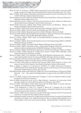 Mack, M., Uken, R., & Powers, J. (2006). People improving the community’s health: community health
                          workers as agents of change. Journal of Health Care for the Poor and Underserved, 17(1), 16-25.
                 Malo, V. (2000). Pacific people in New Zealand talk about their experiences with mental illness (No. 0-478-
                          11365-X). Wellington: Mental Health Commission.
                 Mental Health Commission. (2001). Pacific Mental Health Services and Workforce: Moving on the Blueprint.
                          Wellington: Mental Health Commission.
                 Mental Health Commission. (2001a). Cultural Assessment Process for Maori: Guidance for Mainstream
                          Mental Health Services. Wellington: Mental Health Commission.
                 Mental Health Commission. (2001b). Pacific Mental Health Services and Workforce: Moving on the
                          Blueprint. Wellington: Mental Health Commission.
                 Ministry of Health. (1996). Pacific Islands Health Information. Wellington: Ministry of Health.
                 Ministry of Health. (2002). The Pacific Health and Disability Action Plan. Wellington.
                 Ministry of Health. (2002a). Reducing Inequalities in Health. Wellington: Ministry of Health
                 Ministry of Health. (2003b). Disability Workforce Analysis Report. Prepared for the Clinical Training Agency.
                          Ministry of Health. February 2003. Wellington: Ministry of Health,.
                 Ministry of Health. (2004a). Pacific Health and Disability Workforce Development Plan. Wellington:
                          Ministry of Health,.
                 Ministry of Health. (2005a). Pacific Provider Development Fund: Purchasing Strategy 2005/6 to 2007/08.
                          Wellington: Ministry of Health.
                 Ministry of Health. (2005b). The Health of Pacific Peoples. Wellington: Ministry of Health.
                 Ministry of Health. (2005c). Tauawhitia te Wero - Embracing the Challenge: national mental health and
                          addiction workforce development plan 2006-2009. Wellington: Ministry of Health.
                 Ministry of Health. (2006a). Health Workforce Development: An Overview. Wellington: Ministry of Health.
                 Ministry of Health. (2006b). Working for a Better Future: Careers in Public Health. Wellington: Public
                          Health Directorate of the Ministry of Health.
                 Ministry of Health. (2007). Te Uru Kahikatea: the Public Health Workforce Development Plan – Building a
                          public health workforce for the 21st century 2007-2016. Wellington: Ministry of Health.
                 Ministry of Health, & Ministry of Pacific Island Affairs. (2004b). Tupu Ola Moui: Pacific Health Chart Book
                          2004. Wellington: Ministry of Health, Ministry of Pacific Island Affairs.
                 Ministry of Pacific Island Affairs, & Statistics New Zealand. (2002). Pacific Progress: A report on the
                          economic status of Pacific People’s in New Zealand. Wellington: Statistics New Zealand.
                 Mock, J., Nguyen, T., Nguyen, K. H., Bui-Tong, N., & NcPhee, S. J. (2006). Processess and Capacity-
                          Building Benefits of Lay Health Worker Outreach Focused on Preventing Cervical Cancer Among
                          Vietnamese. Health Promotion Practice, 7(3), 223-232.
                 New Zealand Public Health and Disability Act. (2000). Part 3: District Health Boards: 22 objectives of DHBs.
                          Retrieved. from http://gpacts.knowledge-basket.co.nz/gpacts/public/text/2000/se/091se22.
                          html.
                 Ng Shiu, R. (2007). Targeted Pacific Recruitment Strategies in Child and Adolescent Mental Health.
                          Auckland: The University of Auckland.
                 Noel, M. (2005). Dengue fever larval control in New Caledonia: Assessment of a door-to-door health
                          educators programme. Pacific Health Surveillance and Response, 12(s), 39-44.
                 Novak, B. (2007). Ethnic-Specific Health Needs Assessment for Pacific People in Counties Manukau.
                          Auckland: Counties Manukau District Health Board.
                 O’Shea, T. M., Nageswaran, S., Hiatt, D. C., Legault, C., Moore, M. L., Naughton, M., et al. (2007).
                          Follow-up care for infants with chronic lung disease: a randomized comparison of community-
                          and center-based models. Paediatrics, 119(4), 947-957.
                 Ottawa Charter. (1986). The move towards a new public health. Paper presented at the First International
                          Conference on Health Promotion, Ottawa, Ontario, Canada.
                 Pacific Heartbeat Foundation Programme, & Supported by the National Heart Foundation of New Zealand
                          and Ministry of Health. (n.d). Health Promoting Churches: promoting healthy lifestyles to our
                          Pacific peoples in the church and community settings. Retrieved October 15, 2007, from http://



                                                                                          Workforce Development - Literature Review 49




PH Lit rev_21.indd 49                                                                                                           14/05/2009 2:28:15 p.m.
 