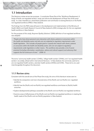 1.1 Introduction
                 This literature review serves two purposes. It constitutes Phase One of the ‘Workforce Development, A
                 Study of Pacific non-regulated workers’ study and informs the development of Phase Two of the same
                 study. It is also intended as a stand-alone publication and contributes to existing literature on the Pacific
                 non-regulated workforce (PNR) in New Zealand.

                 The findings from the PNR study will assist in the development and implementation of the Ministry of
                 Health (MoH) and Health Research Council of New Zealand’s (HRC) strategic plan for the non-regulated
                 health workforce in New Zealand.

                 For the purposes of this study, Acqumen Quality Solutions’ (2006) definition of non-regulated workforce
                 was adopted:

                        “People who have direct personal care interaction with clients, patients or consumers within
                        the health and disability sector and who are not subjected to regulatory requirements under
                        health legislation. This includes all people (paid or unpaid) who interact with clients, patients
                        or consumers within the health and disability sector, who are not subject to regulatory
                        requirements under legislation or other means. This workforce also provides a lot of social,
                        practical (including information, coordination, advice and cultural support) and advocacy that
                        supports the full continuum of care.” (2006: 4)


                 The terms ‘community health workers’ (CHWs), ‘village health workers’ (VHWs), and ‘non-regulated health
                 workers’ are widely utilised within international literature. In New Zealand, the commonly used terms
                 are non-regulated health workers, volunteer health workers (VHWs) and CHWs. These terms are used
                 interchangeably throughout this document.




                 1.1.1 Review aims
                 Consistent with the overall aims of the Phase One study, the aims of this literature review were to:

                       •	Identify the composition and main characteristics of the (Pacific and non-Pacific) non–regulated
                         workforce

                       •	Identify how the (Pacific and non-Pacific) non-regulated workforce contributes to (Pacific) health
                         outcomes

                       •	Explore developmental pathways accessible to the (Pacific and non-Pacific) non-regulated workforce

                       •	Examine areas of effectiveness of the (Pacific and non-Pacific) non-regulated workforce in meeting the
                         health needs of the (Pacific and non-Pacific) population in New Zealand.




                                                                                               Workforce Development - Literature Review   5




PH Lit rev_21.indd 5                                                                                                                  14/05/2009 2:28:07 p.m.
 