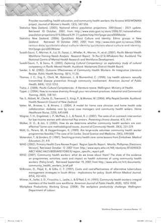 Provider counselling, health education, and community health workers: the Arizona WISEWOMAN
                           project. Journal of Women’s Health, 13(5), 547-556.
                 Statistics New Zealand. (2005). National ethnic population projections: 2001(base) - 2021 update.
                           Retrieved 10 October, 2007, from http://www.stats.govt.nz/store/2006/07/national-ethnic-
                           population-projections-01%28base%29–21-update-hotp.htm?page=para004Master
                 Statistics New Zealand. (2006). QuickStats About Culture and Identity: Ethnic groups in New
                           Zealand.      Retrieved 10 October 2007, 2007, from http://www.stats.govt.nz/census/2006-
                           census-data/quickstats-about-culture-identit y/quickstats-about-culture-and-identit y.
                           htm?page=para002Master
                 Suaalii-Sauni, T., Mariner, K., Lui, D., Siaosi, J., Wheller, A., Warren, H., et al. (2007). Pacific Mental Health
                           Workforce Training Needs Analysis. Research Report. Te Pou O Te Whakaaro Nui Auckland: The
                           National Centre of Mental Health Research and Workforce Development.
                 Suaalii-Sauni, T., & Samu, K. (2005). Exploring Cultural Compentency: an exploratory study of cultural
                           competency in Pacific Mental Health. Auckland: Waitemata District Health Board.
                 Swider, S. M. (2002). Outcome Effectiveness of Community Health Workers: An Integrative Literature
                           Review. Public Health Nursing, 18(1), 11-20.
                 Thomas, J. C., Eng, E., Clark, M., Robinson, J., & Blumenthal, C. (1998). Lay health advisors: sexually
                           transmitted disease prevention through community involvement. American Journal of Public
                           Health, 88(8), 1252-1253.
                 Tiatia, J. (2008). Pacific Cultural Competencies: A literature reveiw. Wellington: Ministry of Health.
                 Tipper, J. (2004). How to increase diversity through your recruitment practices. Industrial and Commercial
                           Training, 36(4), 158-161.
                 Tse, S., Abbott, M., Clarke, D., Townsend, S., Kingi, P., & Manaia, W. (2004). Why People Gamble. Auckland:
                           Health Research Council of New Zealand.
                 Vetter, M., Bristow, L., & Ahrens, J. (2004). A model for home care clinician and home health aide
                           collaboration: diabetes care by nurse case managers and community health wokers. Home
                           Healthcare Nurse, 22(9), 645-648.
                 Wagner, T. H., Engelstad, L. P., McPhee, S. J., & Pasick, R. J. (2007). The costs of an outreach intervention
                           for low-income women with abnormal Pap smears. Preventing chronic disease, 4(1), A11.
                 Walker, D. G., & Jan, S. (2005). How do we determine whether community health workers are cost-
                           effective? Some core methodological issues. Journal of Community Health, 30(3), 221-229.
                 Walt, G., Perera, M., & Heggenhougen, K. (1989). Are large-scale volunteer community health worker
                           programmes feasible/? The case of Sri Lanka. Social Science and Medicine, 29(5), 599-608.
                 Waterston, T., & Sanders, D. (1987). Teaching primary health care: some lessons from Zimbabwe. Medical
                           Education, 21, 4-9.
                 WHO. (2002). Primary Health Care Review Project. Region Specific Report. Manila, Phillipines [Electronic
                           Version]. Retrieved October 12 2007 from http://www.wpro.who.int/NR/rdonlyres/813D9DCD-
                           ABC7-406C-AA25-8EB5A497FD80/0/region_specific_report.pdf.
                 WHO. (2007). Community health workers: what do we know about them? The state of the evidence
                           on programmes, activities, costs and impact on health outcomes of using community health
                           workers. (Policy brief). Retrieved September 19, 2007, from http://www.who.int/hrh/documents/
                           community_health_workers_brief.pdf
                 Wilkinson, D., Floyd, K., & Gilks, C. F. (1997). Costs and cost-effectiveness of alternative tuberculosis
                           management strategies in South Africa - implications for policy. South African Medical Journal,
                           87(4), 451-455.
                 Witmer, A., Seifer, S. D., Finocchio, L., Leslie, J., & O’Neil, E. H. (1995). Community health workers: integral
                           members of the health care workforce. American Journal of Public Health, 85(8), 1055-1058.
                 Workplace Productivity Working Group. (2004). The workplace productivity challenge. Wellington:
                           Department of Labour.




                                                                                              Workforce Development - Literature Review 51




PH Lit rev_21.indd 51                                                                                                               14/05/2009 2:28:15 p.m.
 