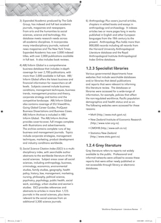 3)	 Expanded Academic produced by The Gale             6)	 Anthropology Plus covers journal articles,
                     Group, has indexed and full text academic              chapters in edited books and essays in
                     journals, magazines and newspapers.                    anthropology and archaeology. It indexes
                     From arts and the humanities to social                 articles two or more pages long in works
                     sciences, science and technology, this                 published in English and other European
                     database meets research needs across                   languages from the 19th century to the
                     all academic disciplines. It incorporates              present. Anthropology Plus holds more than
                     many interdisciplinary journals, national              800,000 records including all records from
                     news magazines and The New York Times.                 the Harvard University Anthropological
                     Expanded Academic has over 3,000 indexed               Literature database and the Royal
                     titles, with over 2,000 publications available         Anthropological Institute Anthropological
                     in full text. It also includes book reviews.           Index Online database.

                 4) ABI/Inform Global is a comprehensive
                    business database that includes in-depth            1.2.3 Specialist libraries
                    coverage for over 2,700 publications, with          Various governmental departments have
                    more than 2,000 available in full text. ABI/        websites that include searchable databases
                    Inform Global offers the latest business and        and/or libraries that detail publications
                    financial information for researchers at all        and reports that were relevant to informing
                    levels. Subjects covered include business           this literature review. The databases or
                    conditions, management techniques, business         libraries were accessed for a wide-range of
                    trends, management practice and theory,             information, for example, policies that affect
                    corporate strategy and tactics and the              the non-regulated workforce; Pacific population
                    competitive landscape. ABI/Inform Global            demographics and health status and so on.
                    also contains coverage of EIU ViewsWire,            The following websites were accessed for these
                    Going Global Career Guides, ProQuest                reasons:
                    Business Dissertations and Business Cases.
                    ABI/Inform Archive is included in ABI/               •	MoH (http://www.moh.govt.nz)
                    Inform Global. The ABI/Inform Archive                •	New Zealand Institute of Economic Research
                    provides cover-to-cover, full images complete          (http://www.nzier.org.nz)
                    with illustrations and advertisements.
                    The archive contains complete runs of key            •	CMDHB (http://www.sah.co.nz)
                    business and management journals. Topics             •	Statistics New Zealand
                    include corporate strategies, management              (http://www.stats.govt.nz)
                    techniques, marketing, product development
                    and industry conditions worldwide.
                                                                        1.2.4 Grey literature
                 5)	 Social Science Citation Index (SSCI) is a multi-
                                                                        Grey literature refers to reports not widely
                     disciplinary index, with searchable author
                                                                        available to the public. Professional and
                     abstracts to the worldwide literature of the
                                                                        informal networks were utilised to access these
                     social sciences. Subject areas cover all social
                                                                        reports that were either newly published or
                     sciences, including anthropology, business,
                                                                        not accessible through library or electronic
                     criminology, economics, environmental
                                                                        databases.
                     studies, family studies, geography, health
                     policy, history, law, management, marketing,
                     nursing, philosophy, political science,
                     psychiatry, psychology, public health, social
                     work, sociology, urban studies and women’s
                     studies. SSCI provides references and
                     abstracts to articles in more than 1,725
                     journals in the social sciences, plus items
                     relevant to the social sciences from an
                     additional 3,300 science journals.

                                                                                      Workforce Development - Literature Review   7




PH Lit rev_21.indd 7                                                                                                         14/05/2009 2:28:07 p.m.
 