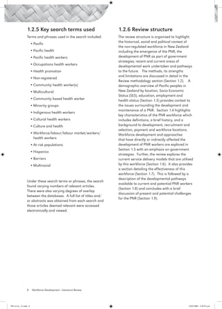 1.2.5 Key search terms used                         1.2.6 Review structure
                 Terms and phrases used in the search included:      The review structure is organised to highlight
                                                                     the historical, social and political context of
                       •	Pacific
                                                                     the non-regulated workforce in New Zealand
                       •	Pacific health                              including the emergence of the PNR; the
                       •	Pacific health workers                      development of PNR as part of government
                                                                     strategies; recent and current areas of
                       •	Occupations health workers                  developmental work undertaken and pathways
                       •	Health promotion                            to the future. The methods, its strengths
                                                                     and limitations are discussed in detail in the
                       •	Non-registered
                                                                     Review methodology section (Section 1.2). A
                       •	Community health worker(s)                  demographic overview of Pacific peoples in
                       •	Multicultural                               New Zealand by location, Socio Economic
                                                                     Status (SES), education, employment and
                       •	Community based health worker               health status (Section 1.3) provides context to
                       •	Minority groups                             the issues surrounding the development and
                                                                     maintenance of a PNR. Section 1.4 highlights
                       •	Indigenous health workers
                                                                     key characteristics of the PNR workforce which
                       •	Cultural health workers                     includes definitions, a brief history, and a
                       •	Culture and health                          background to development, recruitment and
                                                                     selection, payment and workforce locations.
                       •	Workforce/labour/labour market/workers/     Workforce development and approaches
                         health workers                              that have directly or indirectly affected the
                       •	At risk populations                         development of PNR workers are explored in
                                                                     Section 1.5 with an emphasis on government
                       •	Hispanics
                                                                     strategies. Further, the review explores the
                       •	Barriers                                    current service delivery models that are utilised
                       •	Multiracial                                 by this workforce (Section 1.6). It also provides
                                                                     a section detailing the effectiveness of this
                                                                     workforce (Section 1.7). This is followed by a
                                                                     description of the developmental pathways
                 Under these search terms or phrases, the search
                                                                     available to current and potential PNR workers
                 found varying numbers of relevant articles.
                                                                     (Section 1.8) and concludes with a brief
                 There were also varying degrees of overlap
                                                                     discussion of present and potential challenges
                 between the databases. A full list of titles and/
                                                                     for the PNR (Section 1.9).
                 or abstracts was obtained from each search and
                 those articles deemed relevant were accessed
                 electronically and viewed.




                 8      Workforce Development - Literature Review




PH Lit rev_21.indd 8                                                                                               14/05/2009 2:28:07 p.m.
 